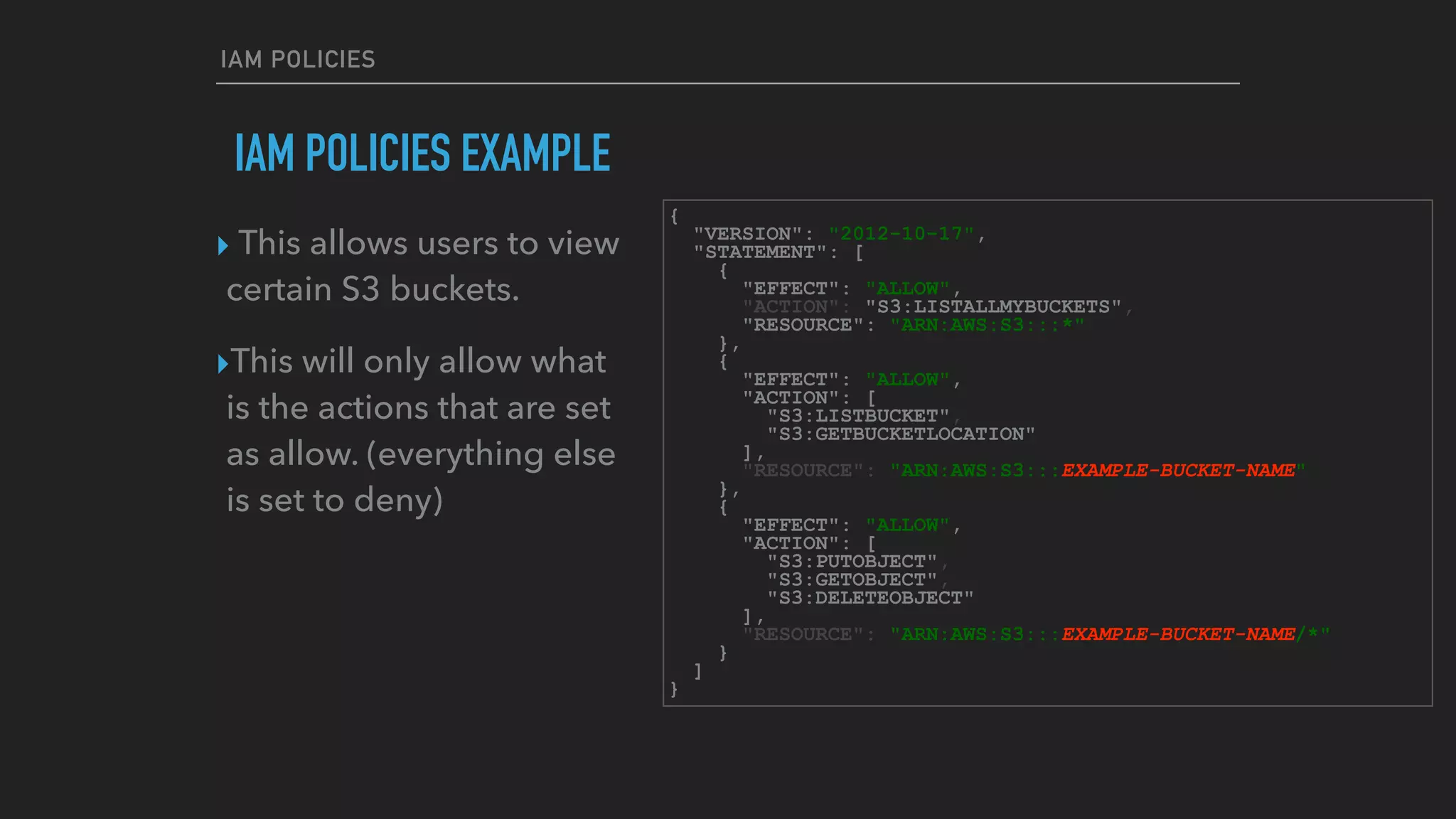 IAM POLICIES
IAM POLICIES EXAMPLE
{
"VERSION": "2012-10-17",
"STATEMENT": [
{
"EFFECT": "ALLOW",
"ACTION": "S3:LISTALLMYBUCKETS",
"RESOURCE": "ARN:AWS:S3:::*"
},
{
"EFFECT": "ALLOW",
"ACTION": [
"S3:LISTBUCKET",
"S3:GETBUCKETLOCATION"
],
"RESOURCE": "ARN:AWS:S3:::EXAMPLE-BUCKET-NAME"
},
{
"EFFECT": "ALLOW",
"ACTION": [
"S3:PUTOBJECT",
"S3:GETOBJECT",
"S3:DELETEOBJECT"
],
"RESOURCE": "ARN:AWS:S3:::EXAMPLE-BUCKET-NAME/*"
}
]
}
‣ This allows users to view
certain S3 buckets.
‣This will only allow what
is the actions that are set
as allow. (everything else
is set to deny)
 