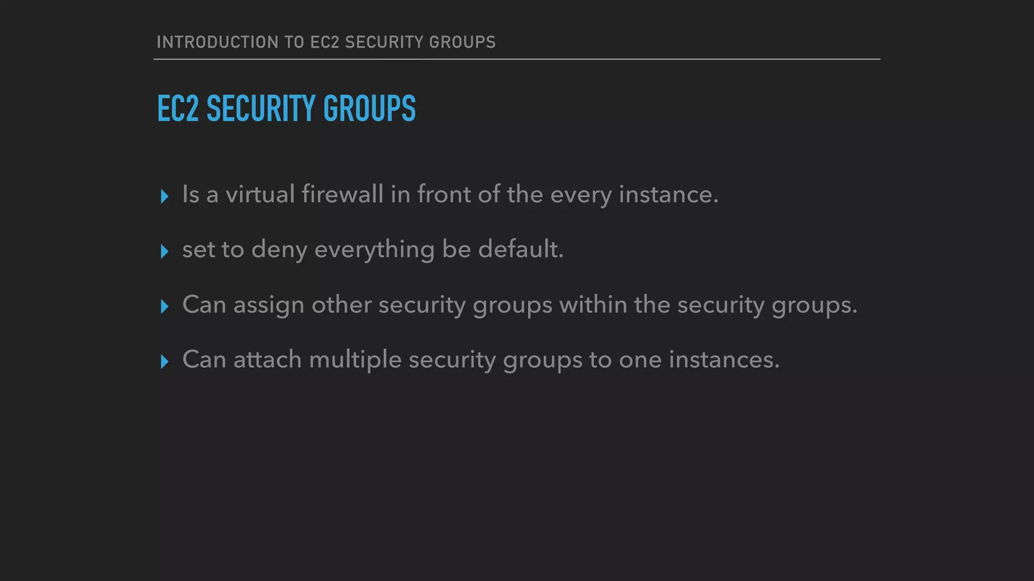 INTRODUCTION TO EC2 SECURITY GROUPS
EC2 SECURITY GROUPS
▸ Is a virtual ﬁrewall in front of the every instance.
▸ set to deny everything be default.
▸ Can assign other security groups within the security groups.
▸ Can attach multiple security groups to one instances.
 
