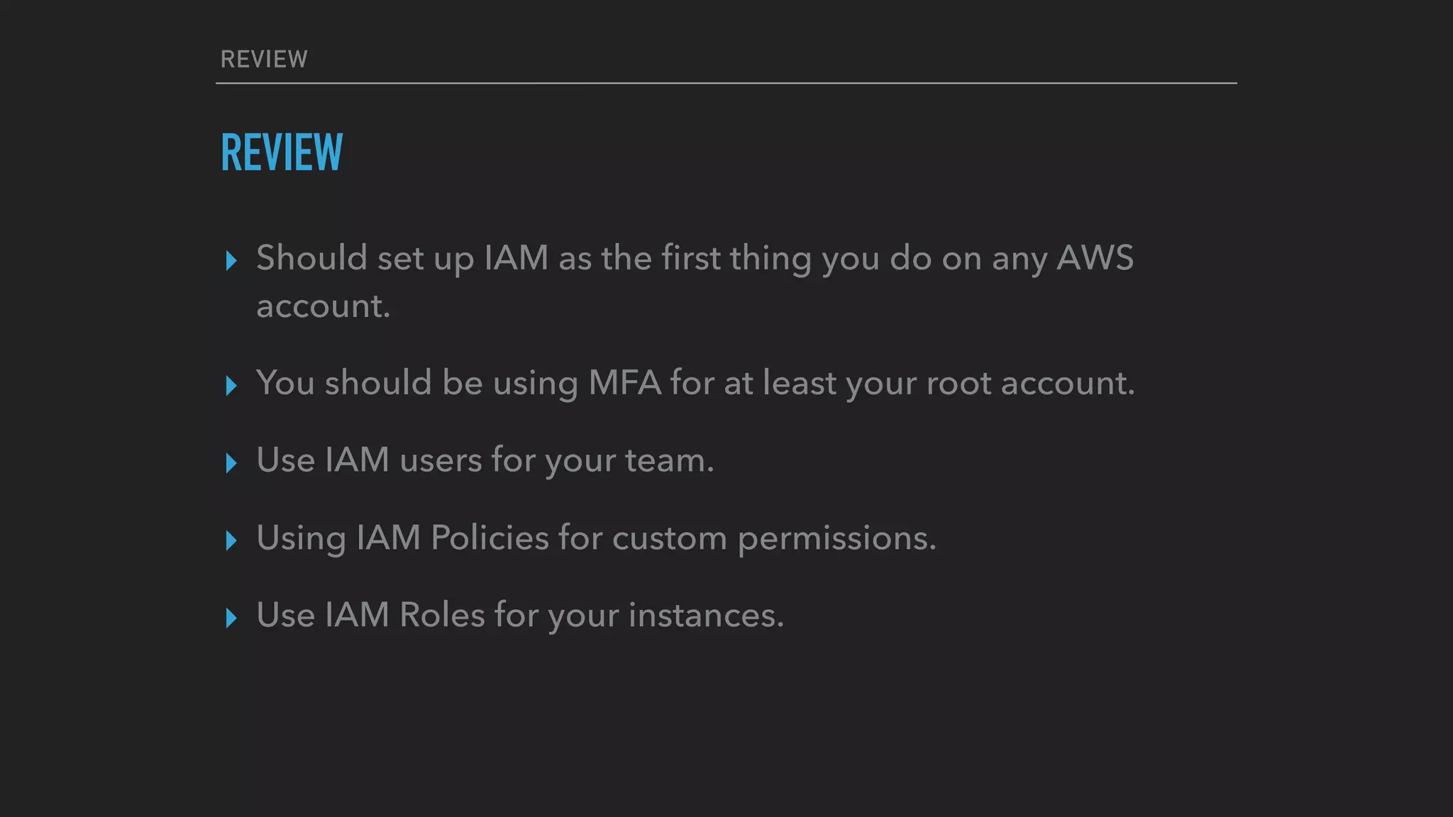 REVIEW
REVIEW
▸ Should set up IAM as the ﬁrst thing you do on any AWS
account.
▸ You should be using MFA for at least your root account.
▸ Use IAM users for your team.
▸ Using IAM Policies for custom permissions.
▸ Use IAM Roles for your instances.
 