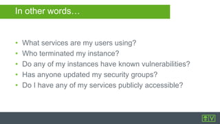 In other words…
• What services are my users using?
• Who terminated my instance?
• Do any of my instances have known vulnerabilities?
• Has anyone updated my security groups?
• Do I have any of my services publicly accessible?
 