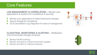 LOG MANAGEMENT & CORRELATION – Monitor your
applications & systems for compliance & security.
Monitor your applications to detect behavioral changes
Secure storage for compliance
S3 & CloudWatch Log integration for ease of management
CLOUDTRAIL MONITORING & ALERTING – Notification
of environmental changes & abuse.
Monitor full API audit log
Monitor and alert on critical environment updates
Monitor and alert on malicious behavior
Core Features
 