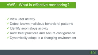 AWS: What is effective monitoring?
 View user activity
 Detect known malicious behavioral patterns
 Identify anomalous activity
 Audit best practices and secure configuration
 Dynamically adapt to a changing environment
 