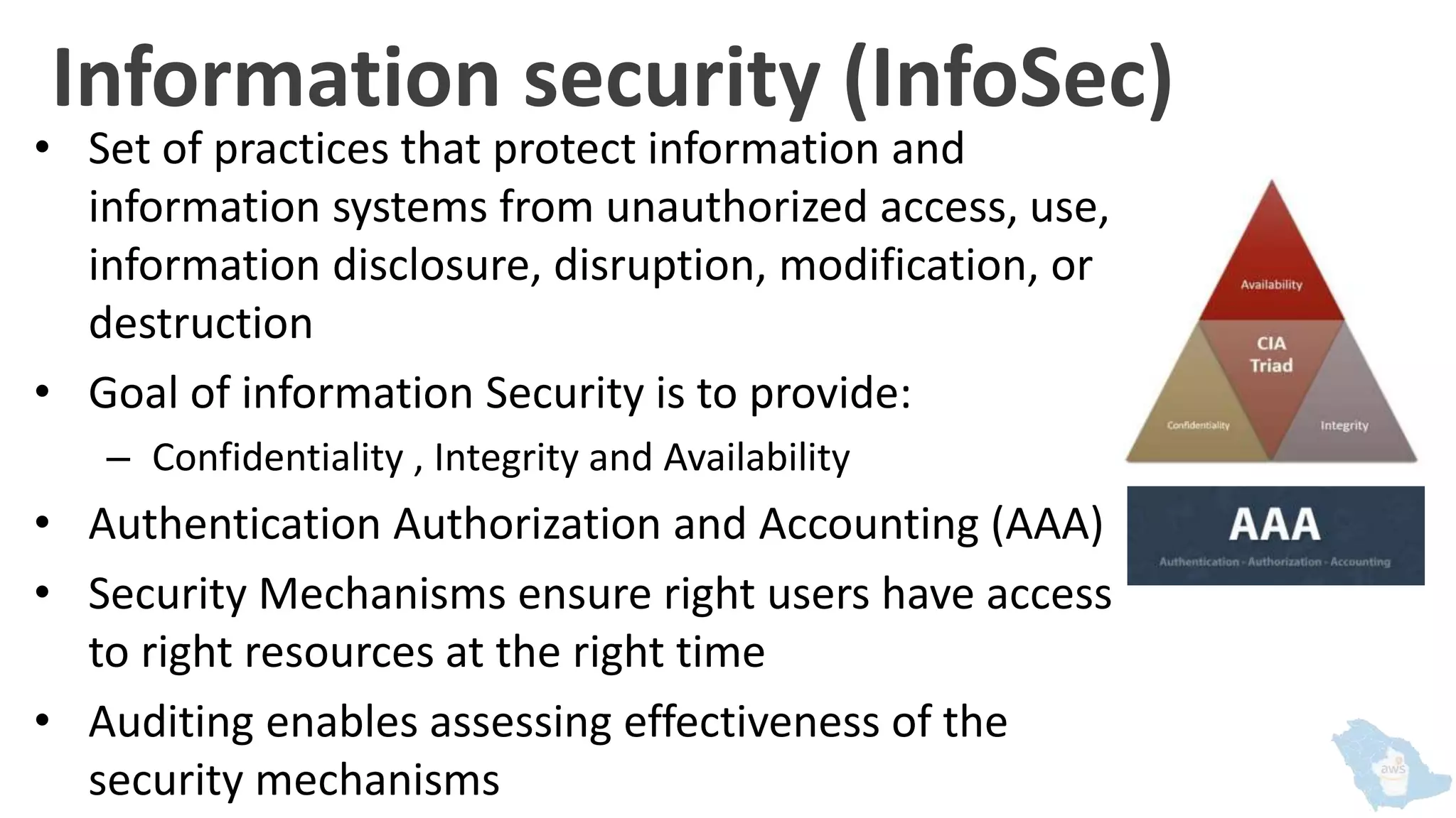 Information security (InfoSec)
• Set of practices that protect information and
information systems from unauthorized access, use,
information disclosure, disruption, modification, or
destruction
• Goal of information Security is to provide:
– Confidentiality , Integrity and Availability
• Authentication Authorization and Accounting (AAA)
• Security Mechanisms ensure right users have access
to right resources at the right time
• Auditing enables assessing effectiveness of the
security mechanisms
 