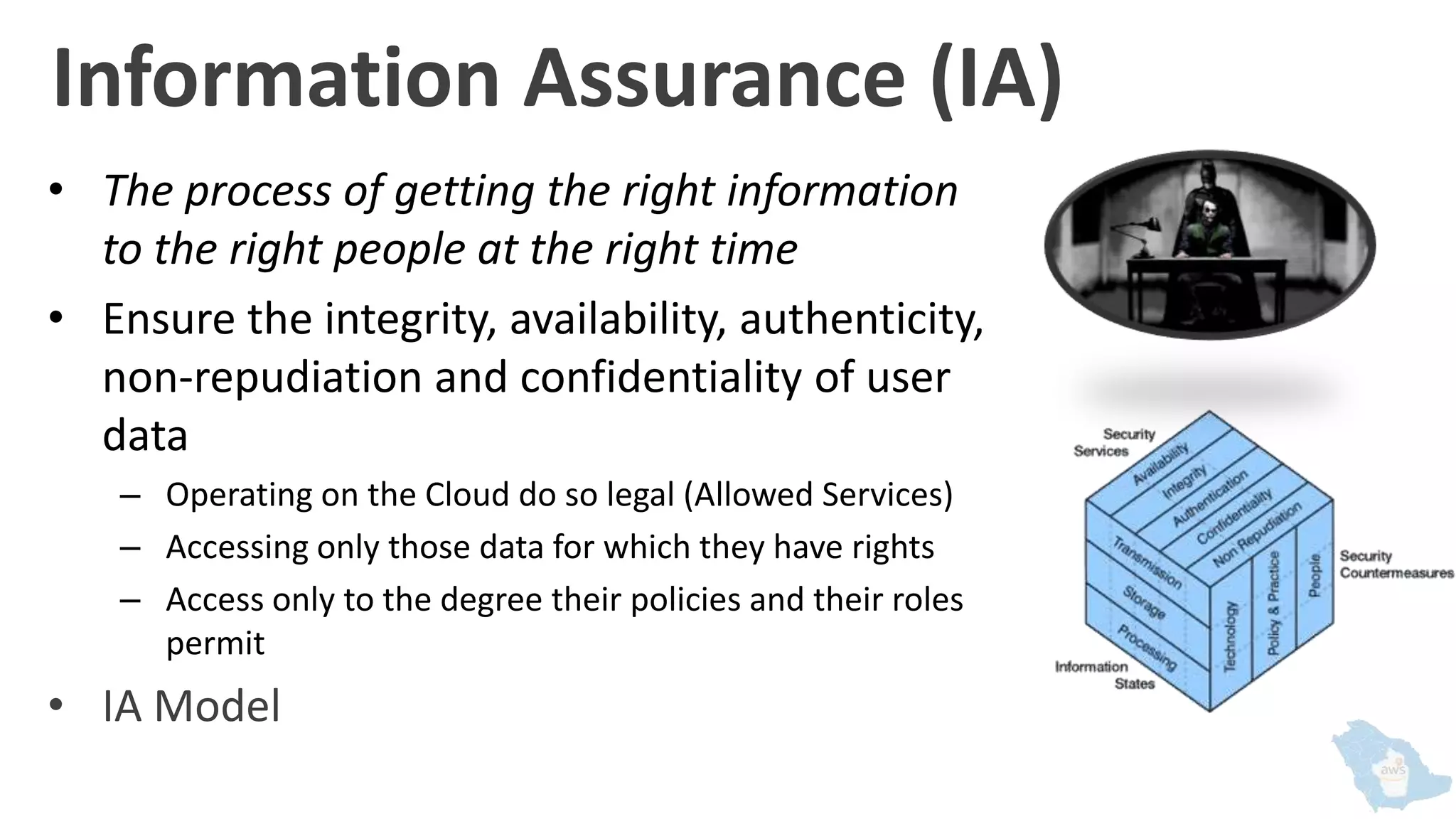 Information Assurance (IA)
• The process of getting the right information
to the right people at the right time
• Ensure the integrity, availability, authenticity,
non-repudiation and confidentiality of user
data
– Operating on the Cloud do so legal (Allowed Services)
– Accessing only those data for which they have rights
– Access only to the degree their policies and their roles
permit
• IA Model
 