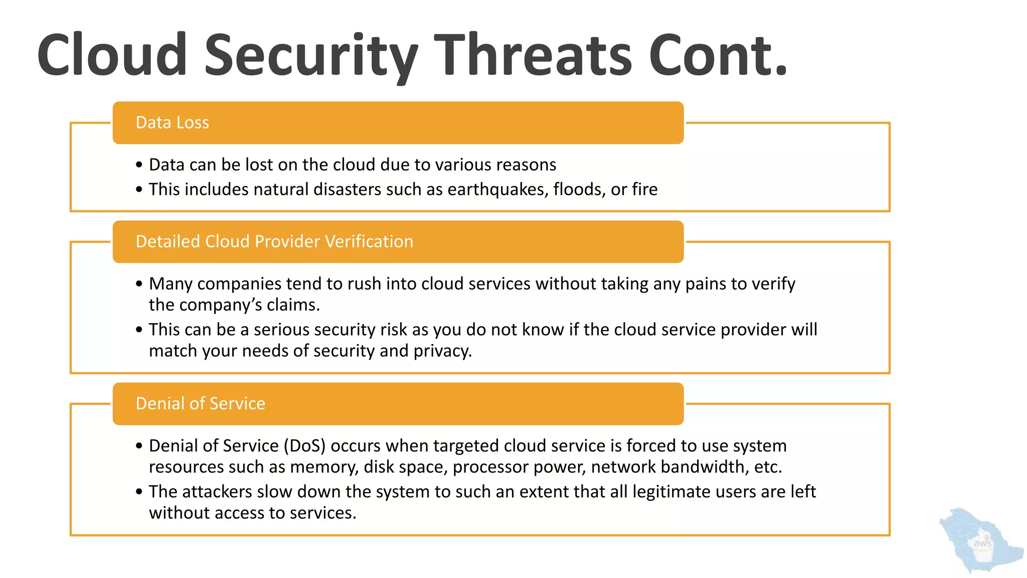 Cloud Security Threats Cont.
• Data can be lost on the cloud due to various reasons
• This includes natural disasters such as earthquakes, floods, or fire
Data Loss
• Many companies tend to rush into cloud services without taking any pains to verify
the company’s claims.
• This can be a serious security risk as you do not know if the cloud service provider will
match your needs of security and privacy.
Detailed Cloud Provider Verification
• Denial of Service (DoS) occurs when targeted cloud service is forced to use system
resources such as memory, disk space, processor power, network bandwidth, etc.
• The attackers slow down the system to such an extent that all legitimate users are left
without access to services.
Denial of Service
 