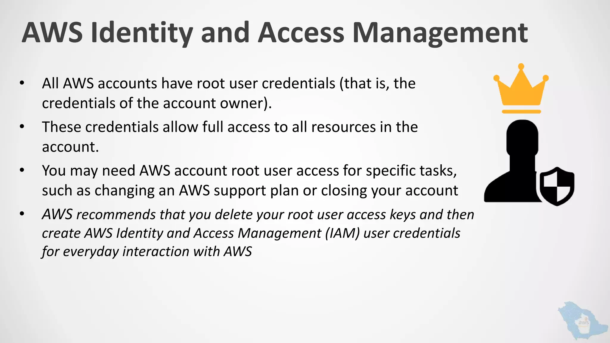 AWS Identity and Access Management
• All AWS accounts have root user credentials (that is, the
credentials of the account owner).
• These credentials allow full access to all resources in the
account.
• You may need AWS account root user access for specific tasks,
such as changing an AWS support plan or closing your account
• AWS recommends that you delete your root user access keys and then
create AWS Identity and Access Management (IAM) user credentials
for everyday interaction with AWS
 