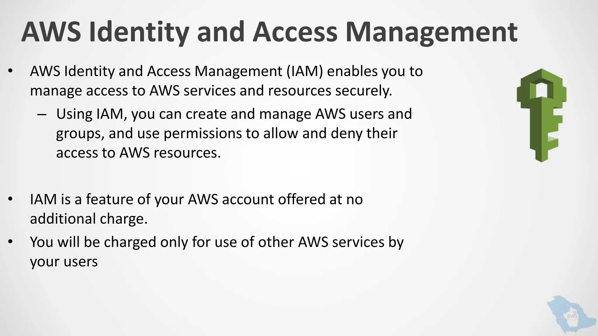 AWS Identity and Access Management
• AWS Identity and Access Management (IAM) enables you to
manage access to AWS services and resources securely.
– Using IAM, you can create and manage AWS users and
groups, and use permissions to allow and deny their
access to AWS resources.
• IAM is a feature of your AWS account offered at no
additional charge.
• You will be charged only for use of other AWS services by
your users
 