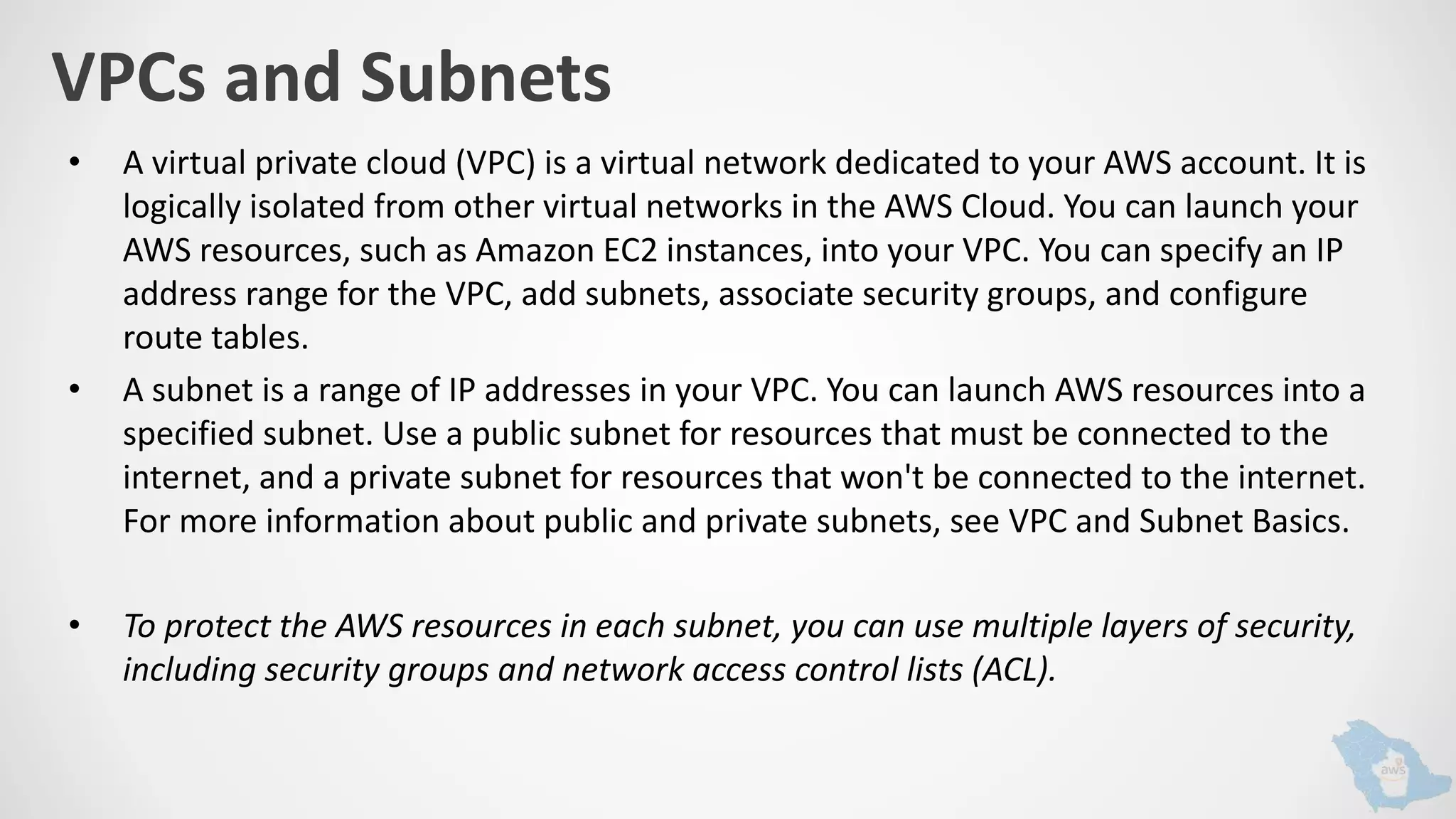 VPCs and Subnets
• A virtual private cloud (VPC) is a virtual network dedicated to your AWS account. It is
logically isolated from other virtual networks in the AWS Cloud. You can launch your
AWS resources, such as Amazon EC2 instances, into your VPC. You can specify an IP
address range for the VPC, add subnets, associate security groups, and configure
route tables.
• A subnet is a range of IP addresses in your VPC. You can launch AWS resources into a
specified subnet. Use a public subnet for resources that must be connected to the
internet, and a private subnet for resources that won't be connected to the internet.
For more information about public and private subnets, see VPC and Subnet Basics.
• To protect the AWS resources in each subnet, you can use multiple layers of security,
including security groups and network access control lists (ACL).
 