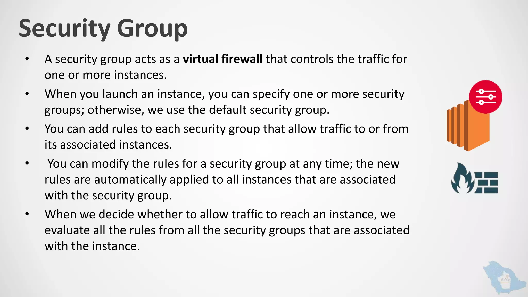 Security Group
• A security group acts as a virtual firewall that controls the traffic for
one or more instances.
• When you launch an instance, you can specify one or more security
groups; otherwise, we use the default security group.
• You can add rules to each security group that allow traffic to or from
its associated instances.
• You can modify the rules for a security group at any time; the new
rules are automatically applied to all instances that are associated
with the security group.
• When we decide whether to allow traffic to reach an instance, we
evaluate all the rules from all the security groups that are associated
with the instance.
 
