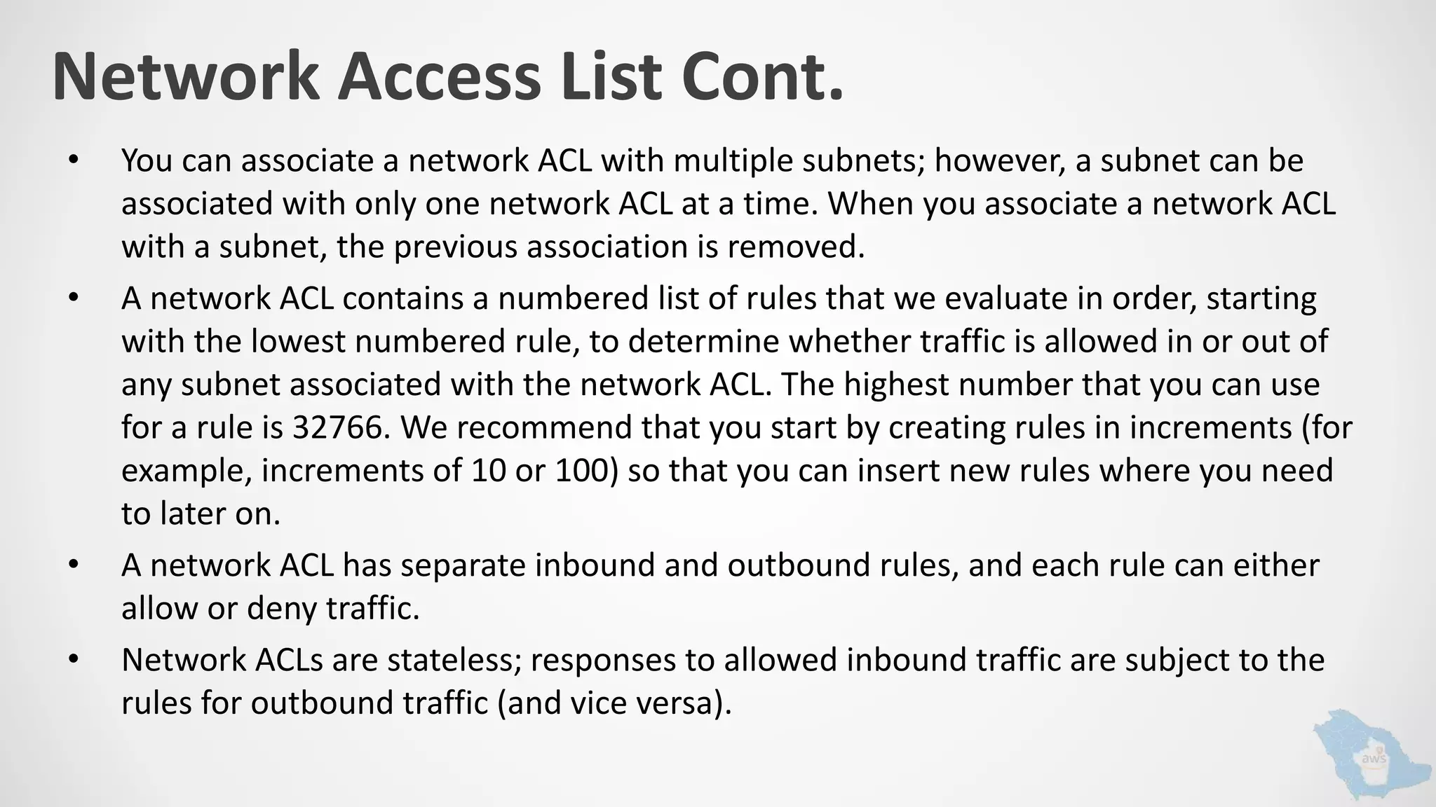 Network Access List Cont.
• You can associate a network ACL with multiple subnets; however, a subnet can be
associated with only one network ACL at a time. When you associate a network ACL
with a subnet, the previous association is removed.
• A network ACL contains a numbered list of rules that we evaluate in order, starting
with the lowest numbered rule, to determine whether traffic is allowed in or out of
any subnet associated with the network ACL. The highest number that you can use
for a rule is 32766. We recommend that you start by creating rules in increments (for
example, increments of 10 or 100) so that you can insert new rules where you need
to later on.
• A network ACL has separate inbound and outbound rules, and each rule can either
allow or deny traffic.
• Network ACLs are stateless; responses to allowed inbound traffic are subject to the
rules for outbound traffic (and vice versa).
 