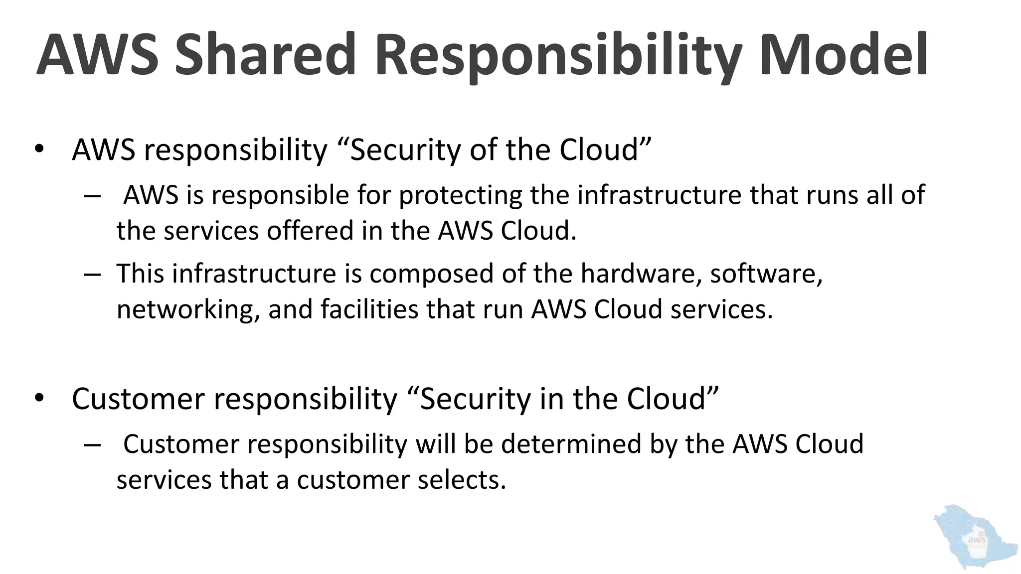 AWS Shared Responsibility Model
• AWS responsibility “Security of the Cloud”
– AWS is responsible for protecting the infrastructure that runs all of
the services offered in the AWS Cloud.
– This infrastructure is composed of the hardware, software,
networking, and facilities that run AWS Cloud services.
• Customer responsibility “Security in the Cloud”
– Customer responsibility will be determined by the AWS Cloud
services that a customer selects.
 