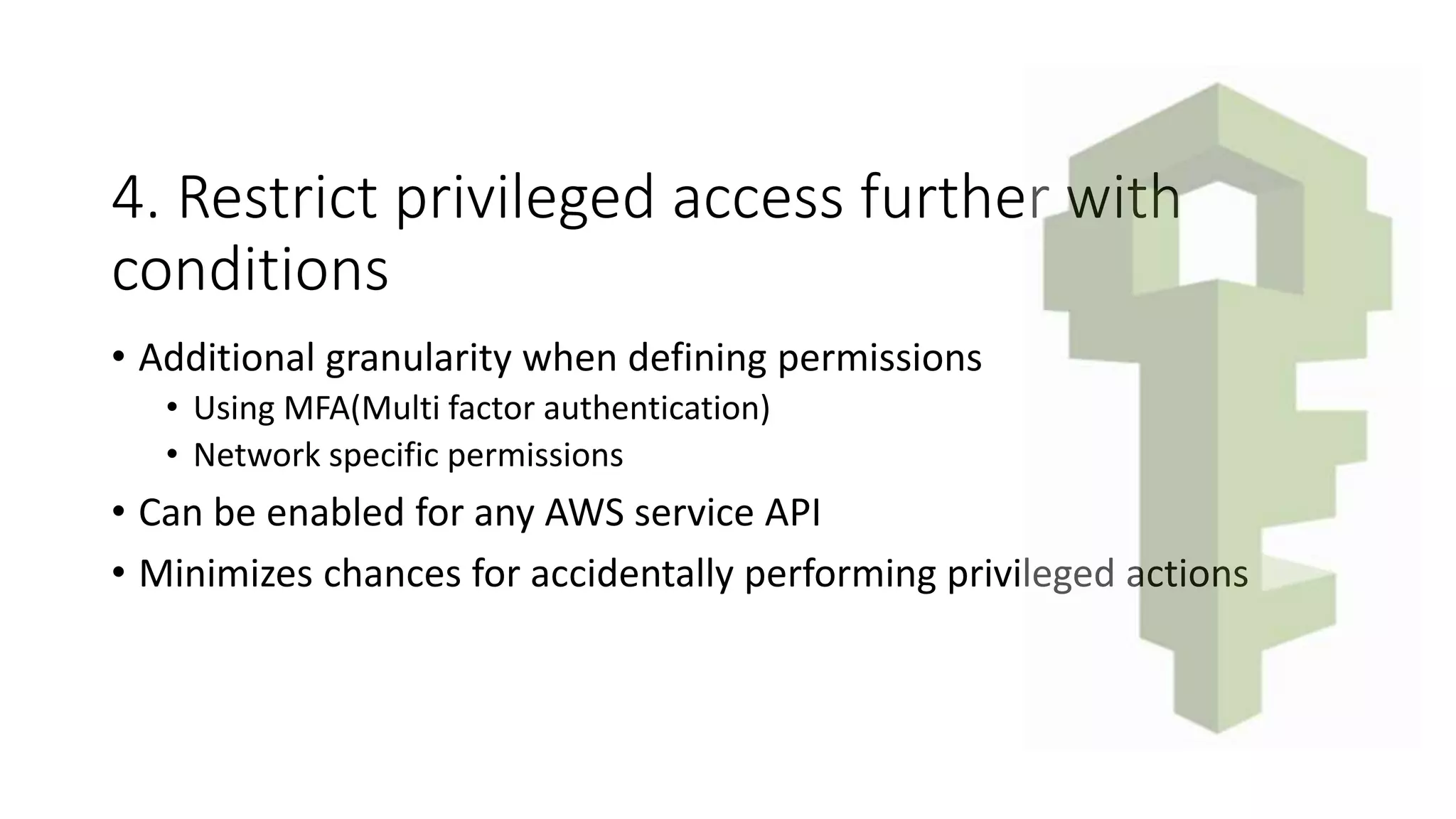 4. Restrict privileged access further with
conditions
• Additional granularity when defining permissions
• Using MFA(Multi factor authentication)
• Network specific permissions
• Can be enabled for any AWS service API
• Minimizes chances for accidentally performing privileged actions
 