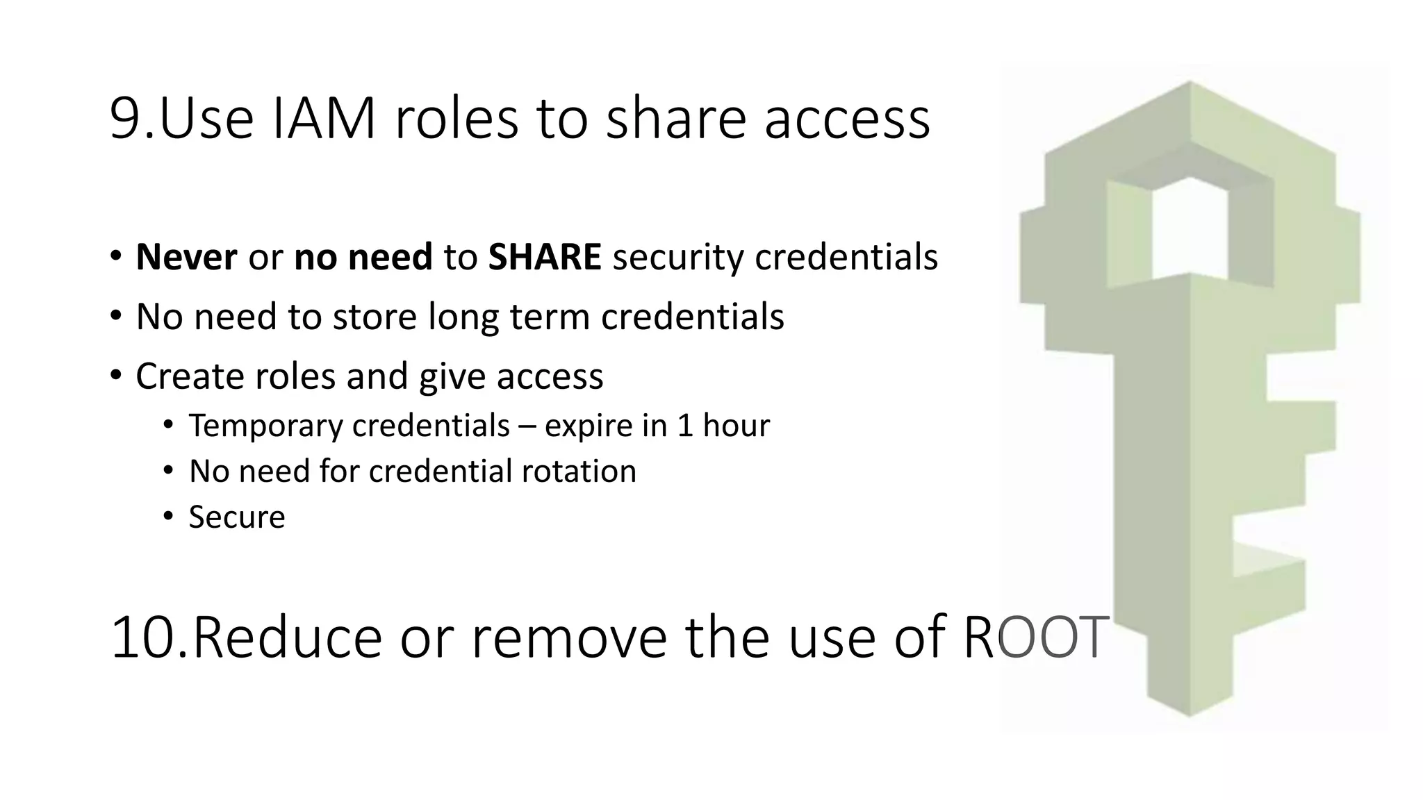 9.Use IAM roles to share access
• Never or no need to SHARE security credentials
• No need to store long term credentials
• Create roles and give access
• Temporary credentials – expire in 1 hour
• No need for credential rotation
• Secure
10.Reduce or remove the use of ROOT
 