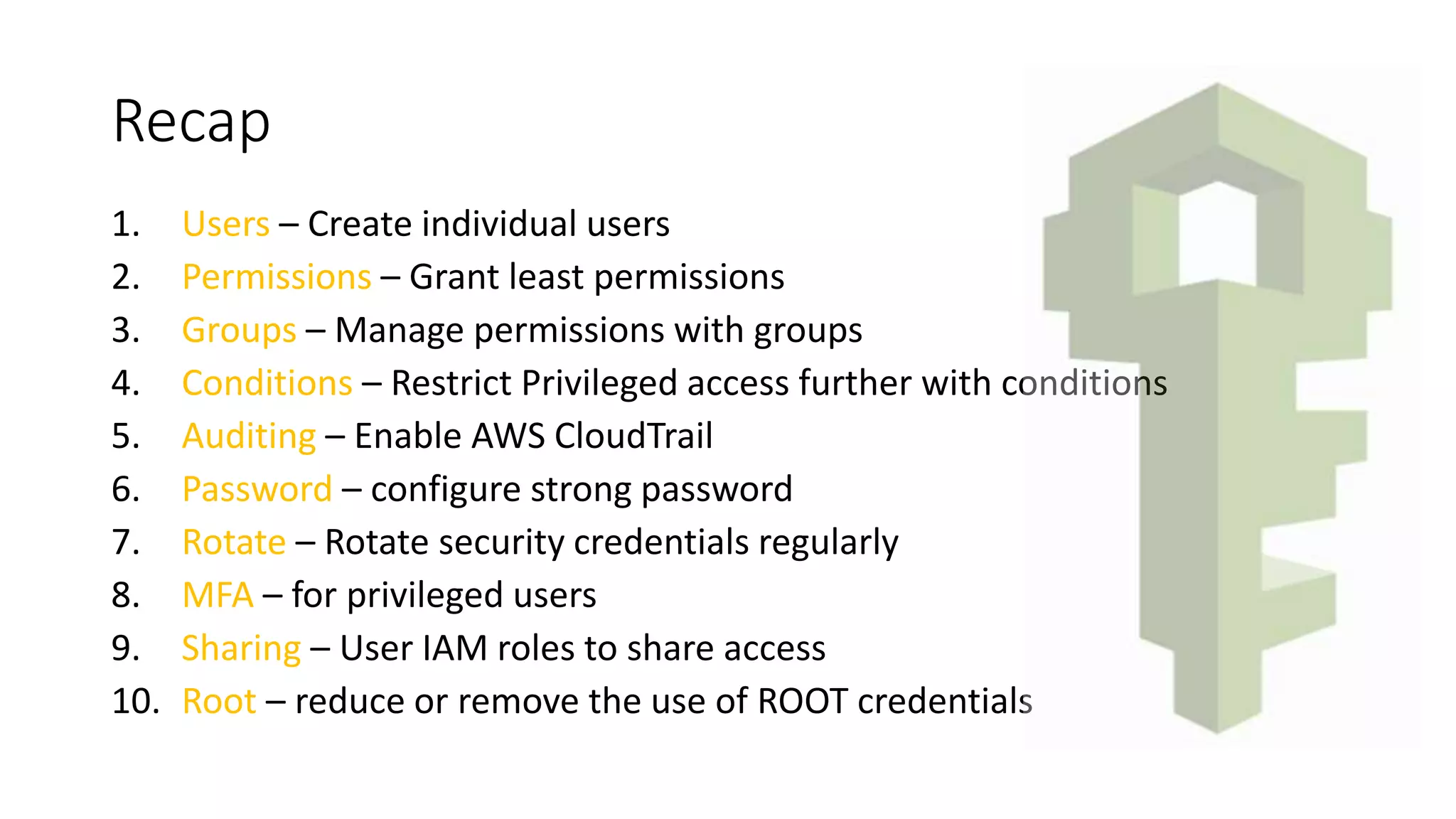 Recap
1. Users – Create individual users
2. Permissions – Grant least permissions
3. Groups – Manage permissions with groups
4. Conditions – Restrict Privileged access further with conditions
5. Auditing – Enable AWS CloudTrail
6. Password – configure strong password
7. Rotate – Rotate security credentials regularly
8. MFA – for privileged users
9. Sharing – User IAM roles to share access
10. Root – reduce or remove the use of ROOT credentials
 