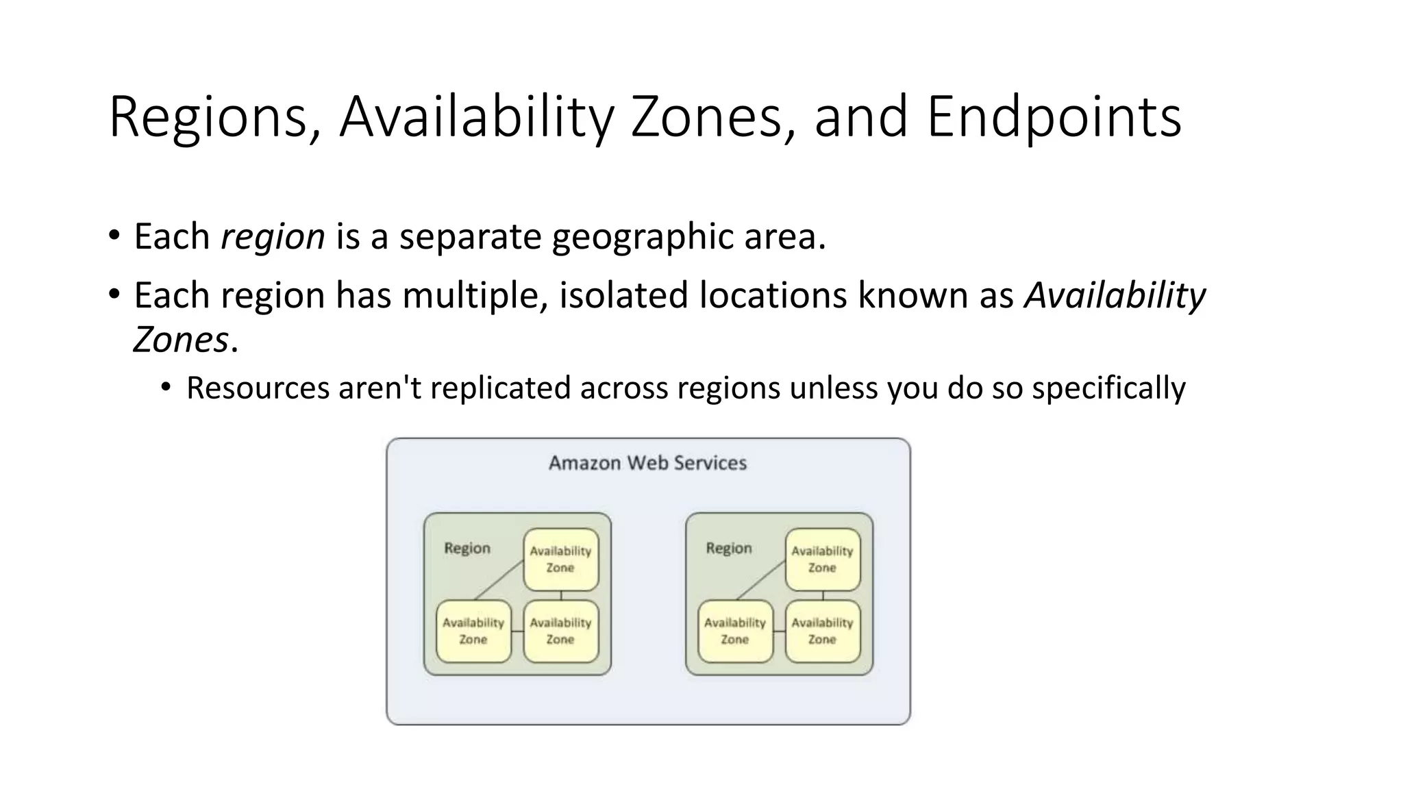 Regions, Availability Zones, and Endpoints
• Each region is a separate geographic area.
• Each region has multiple, isolated locations known as Availability
Zones.
• Resources aren't replicated across regions unless you do so specifically
 