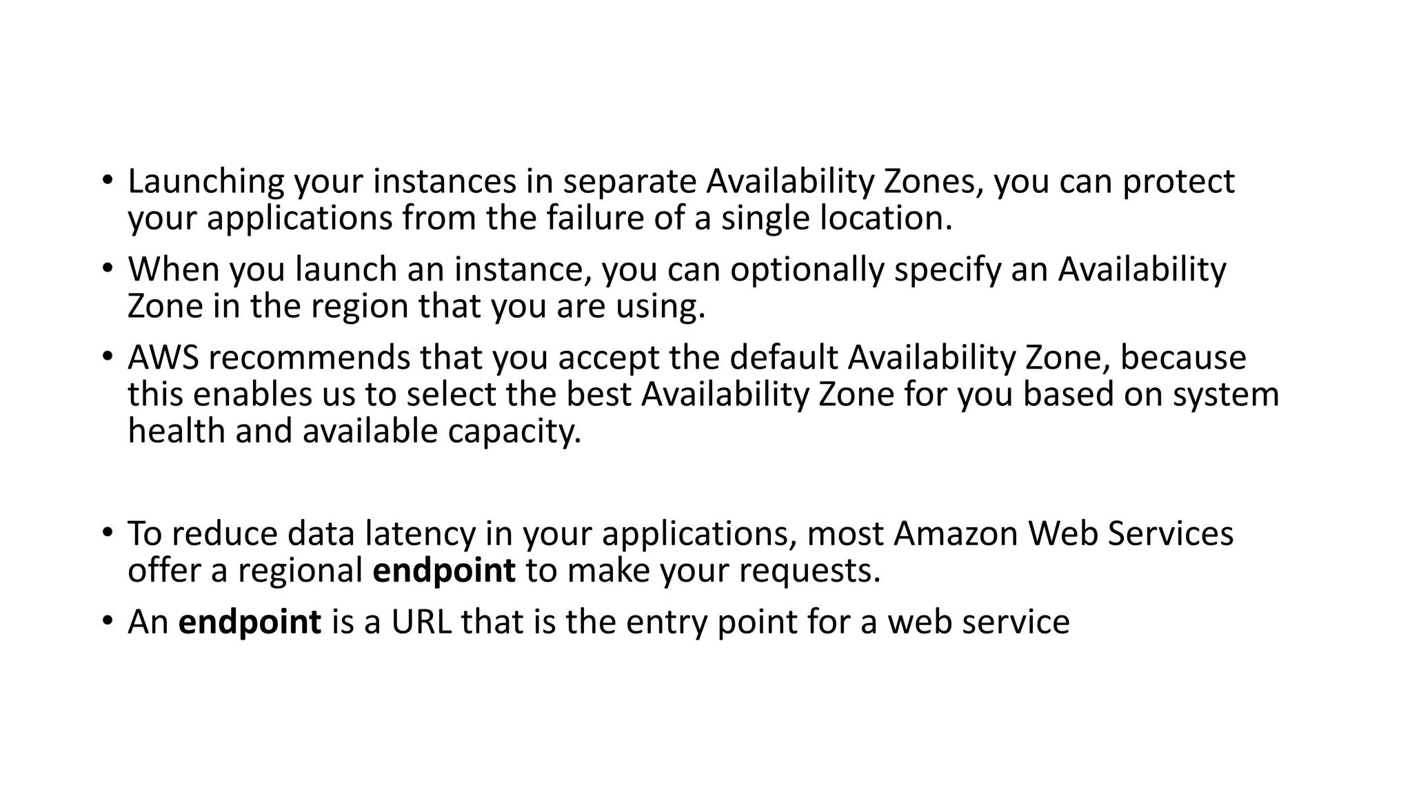 • Launching your instances in separate Availability Zones, you can protect
your applications from the failure of a single location.
• When you launch an instance, you can optionally specify an Availability
Zone in the region that you are using.
• AWS recommends that you accept the default Availability Zone, because
this enables us to select the best Availability Zone for you based on system
health and available capacity.
• To reduce data latency in your applications, most Amazon Web Services
offer a regional endpoint to make your requests.
• An endpoint is a URL that is the entry point for a web service
 