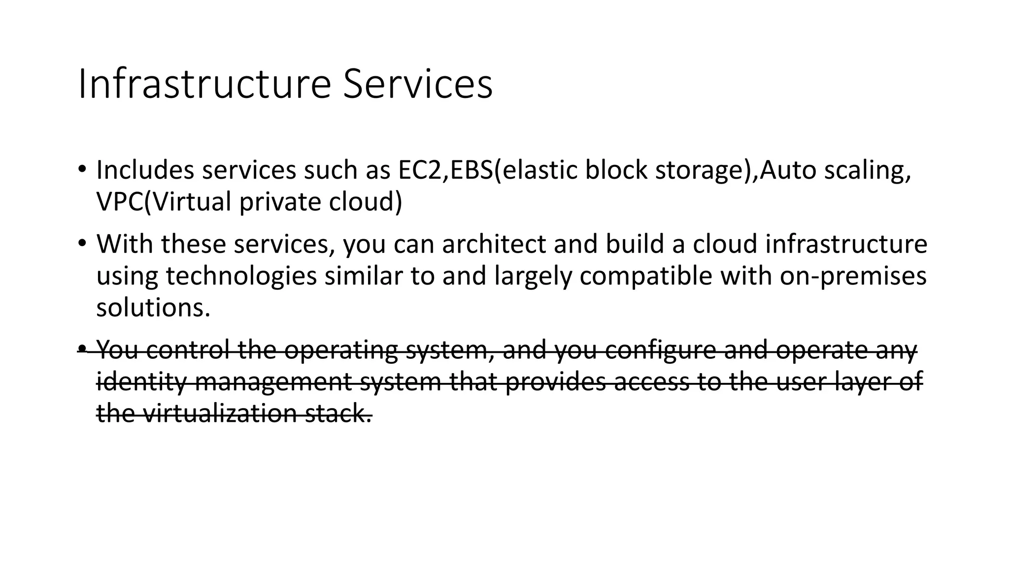 Infrastructure Services
• Includes services such as EC2,EBS(elastic block storage),Auto scaling,
VPC(Virtual private cloud)
• With these services, you can architect and build a cloud infrastructure
using technologies similar to and largely compatible with on-premises
solutions.
• You control the operating system, and you configure and operate any
identity management system that provides access to the user layer of
the virtualization stack.
 