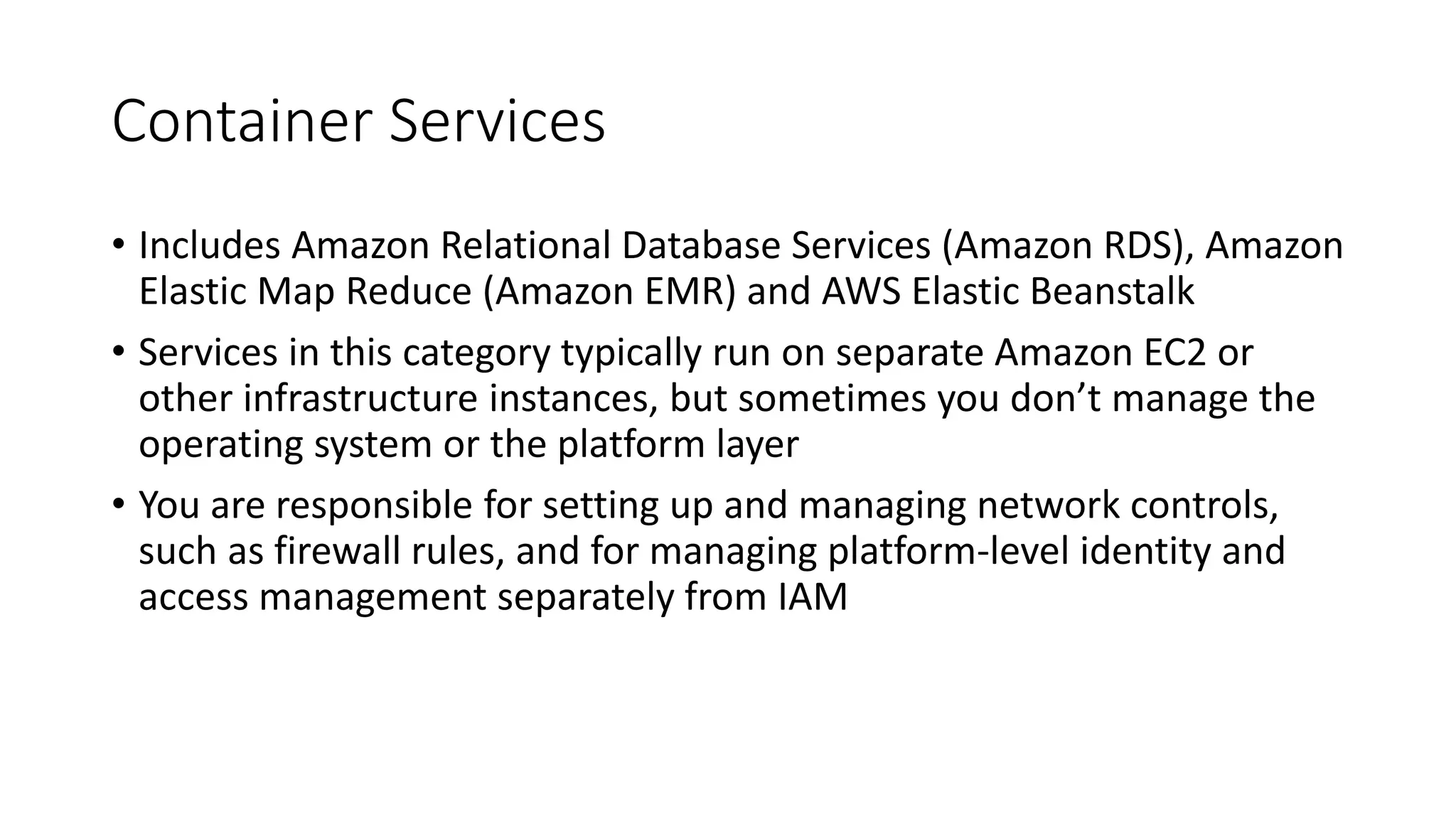 Container Services
• Includes Amazon Relational Database Services (Amazon RDS), Amazon
Elastic Map Reduce (Amazon EMR) and AWS Elastic Beanstalk
• Services in this category typically run on separate Amazon EC2 or
other infrastructure instances, but sometimes you don’t manage the
operating system or the platform layer
• You are responsible for setting up and managing network controls,
such as firewall rules, and for managing platform-level identity and
access management separately from IAM
 