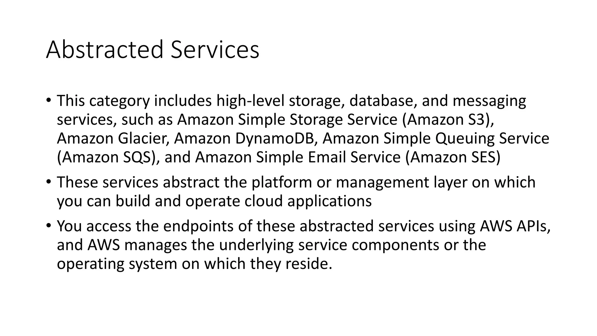 Abstracted Services
• This category includes high-level storage, database, and messaging
services, such as Amazon Simple Storage Service (Amazon S3),
Amazon Glacier, Amazon DynamoDB, Amazon Simple Queuing Service
(Amazon SQS), and Amazon Simple Email Service (Amazon SES)
• These services abstract the platform or management layer on which
you can build and operate cloud applications
• You access the endpoints of these abstracted services using AWS APIs,
and AWS manages the underlying service components or the
operating system on which they reside.
 