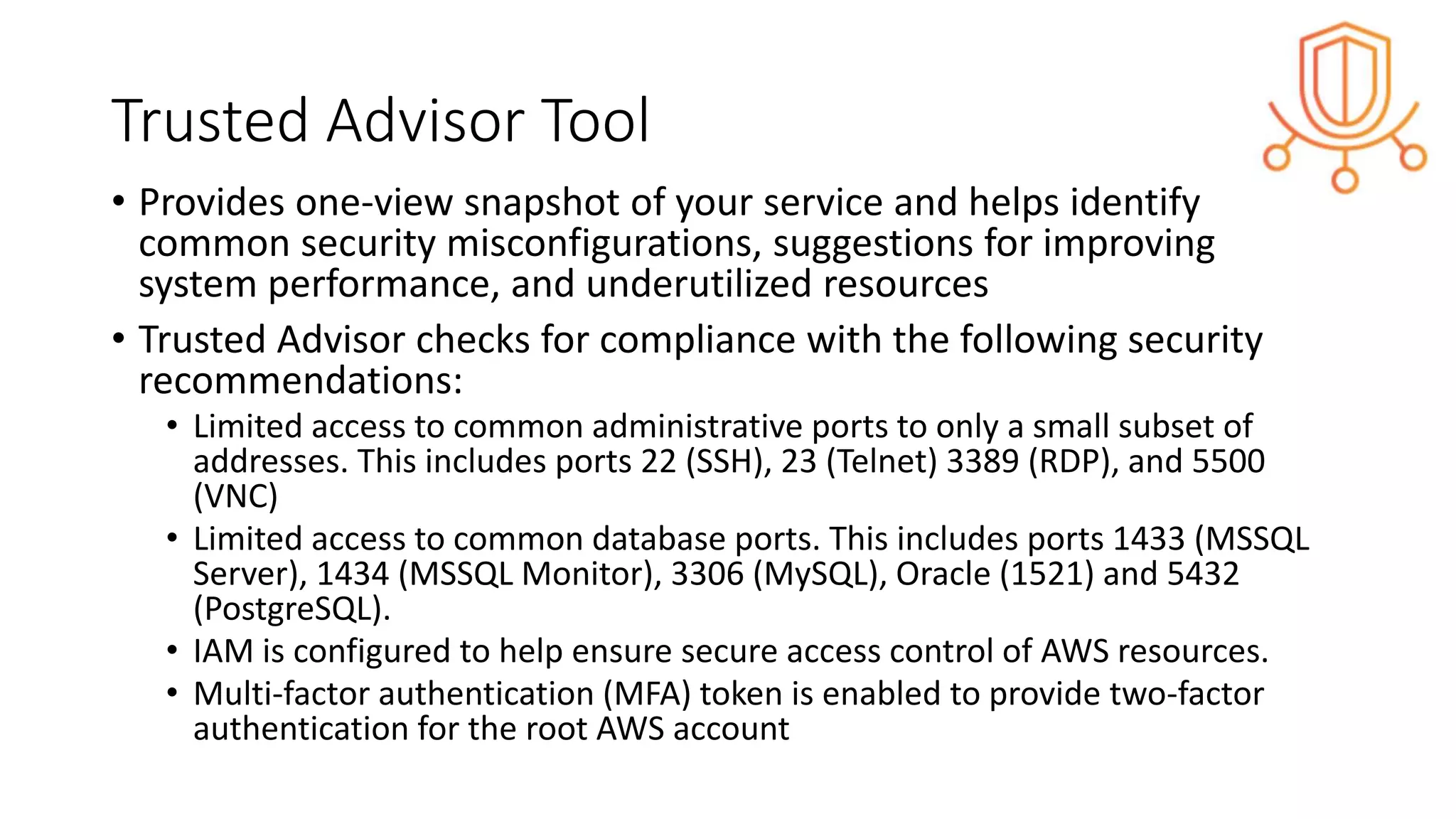 Trusted Advisor Tool
• Provides one-view snapshot of your service and helps identify
common security misconfigurations, suggestions for improving
system performance, and underutilized resources
• Trusted Advisor checks for compliance with the following security
recommendations:
• Limited access to common administrative ports to only a small subset of
addresses. This includes ports 22 (SSH), 23 (Telnet) 3389 (RDP), and 5500
(VNC)
• Limited access to common database ports. This includes ports 1433 (MSSQL
Server), 1434 (MSSQL Monitor), 3306 (MySQL), Oracle (1521) and 5432
(PostgreSQL).
• IAM is configured to help ensure secure access control of AWS resources.
• Multi-factor authentication (MFA) token is enabled to provide two-factor
authentication for the root AWS account
 