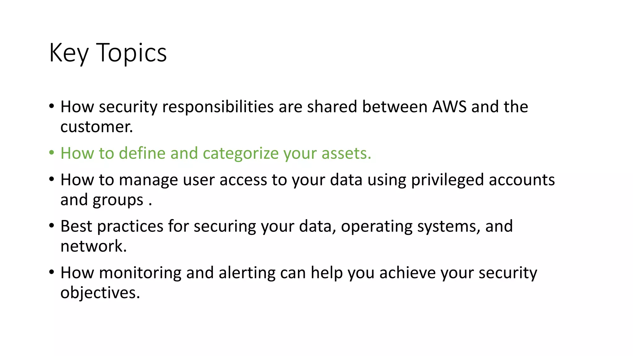 Key Topics
• How security responsibilities are shared between AWS and the
customer.
• How to define and categorize your assets.
• How to manage user access to your data using privileged accounts
and groups .
• Best practices for securing your data, operating systems, and
network.
• How monitoring and alerting can help you achieve your security
objectives.
 