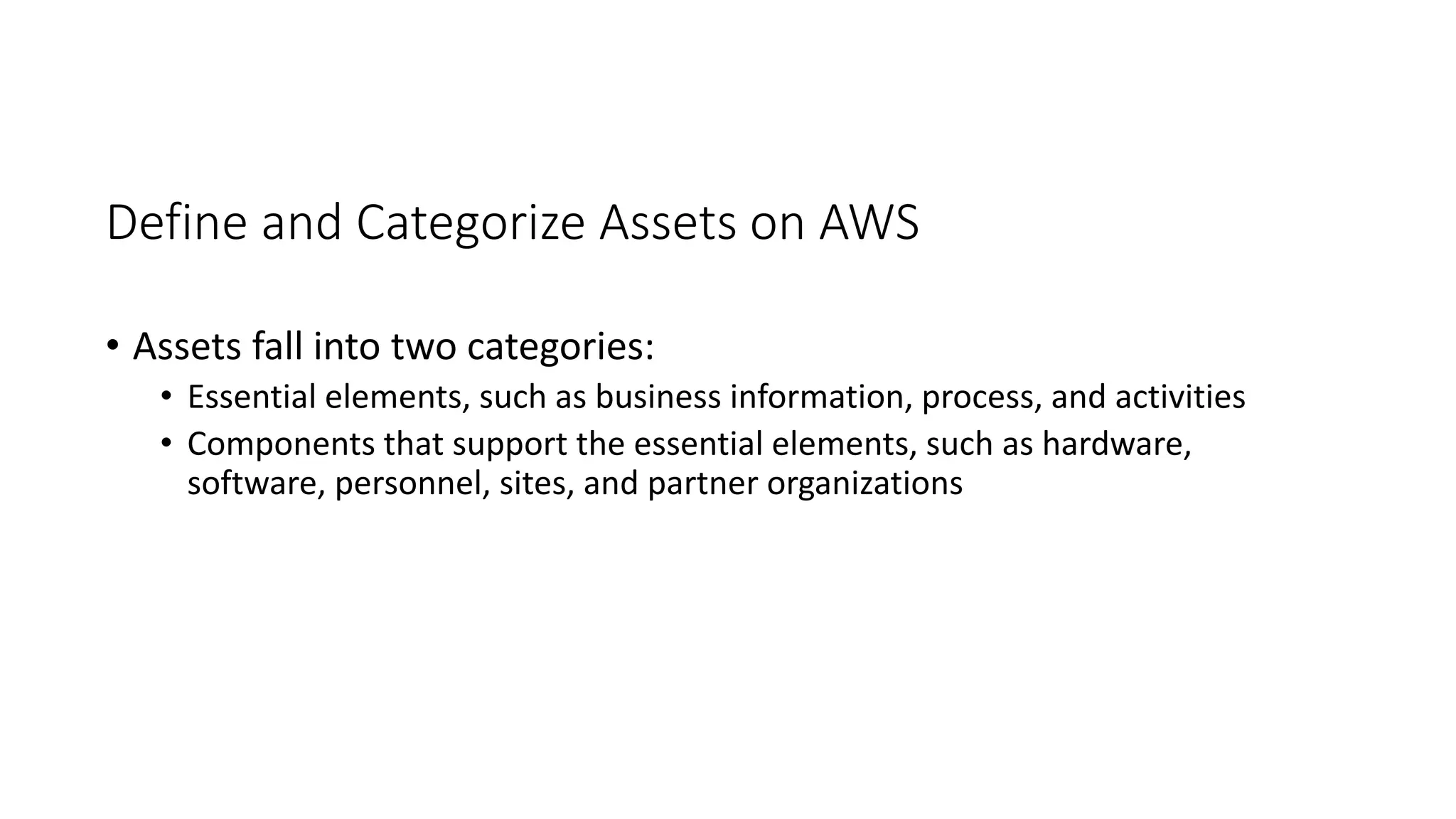 Define and Categorize Assets on AWS
• Assets fall into two categories:
• Essential elements, such as business information, process, and activities
• Components that support the essential elements, such as hardware,
software, personnel, sites, and partner organizations
 