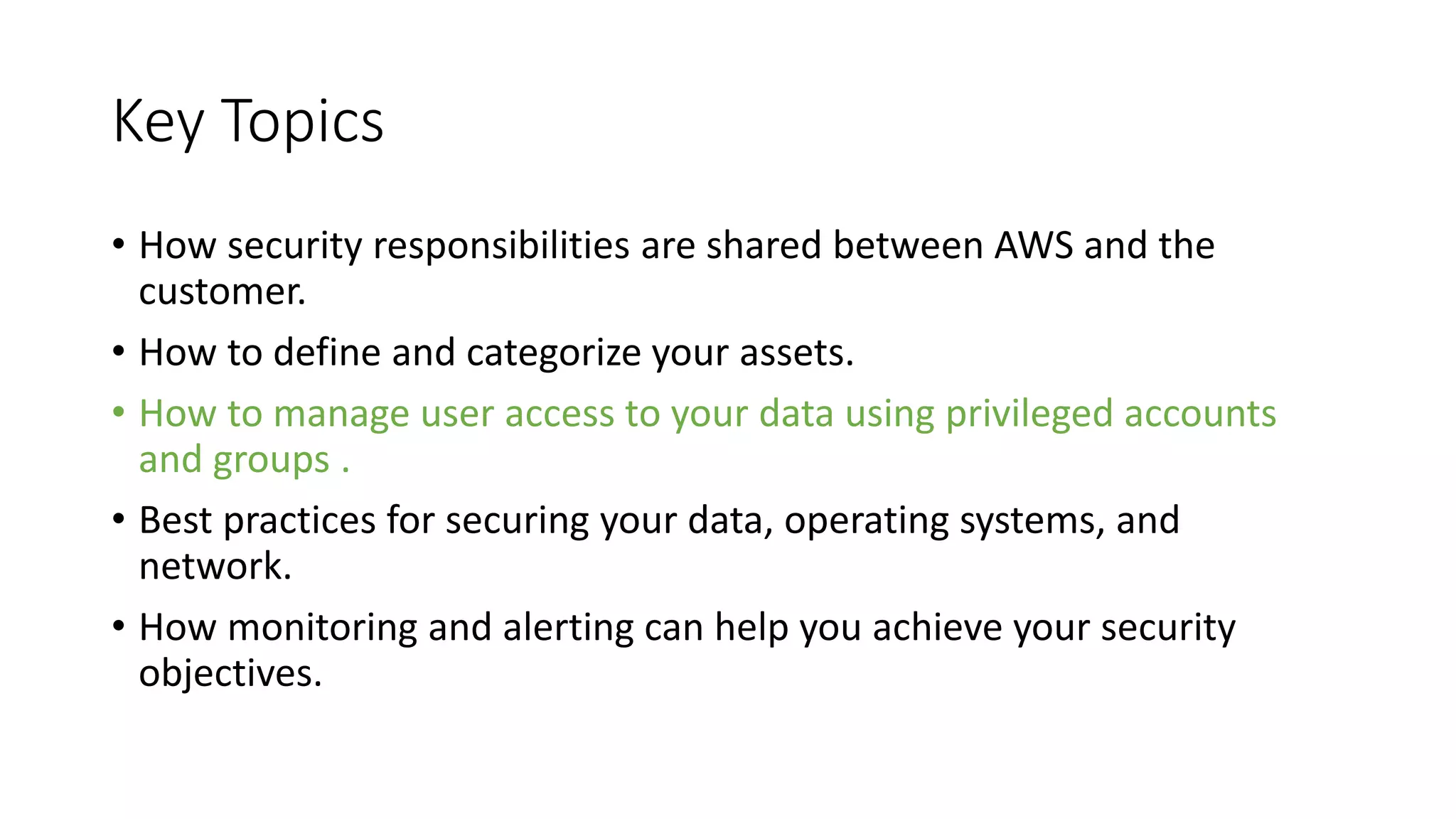 Key Topics
• How security responsibilities are shared between AWS and the
customer.
• How to define and categorize your assets.
• How to manage user access to your data using privileged accounts
and groups .
• Best practices for securing your data, operating systems, and
network.
• How monitoring and alerting can help you achieve your security
objectives.
 