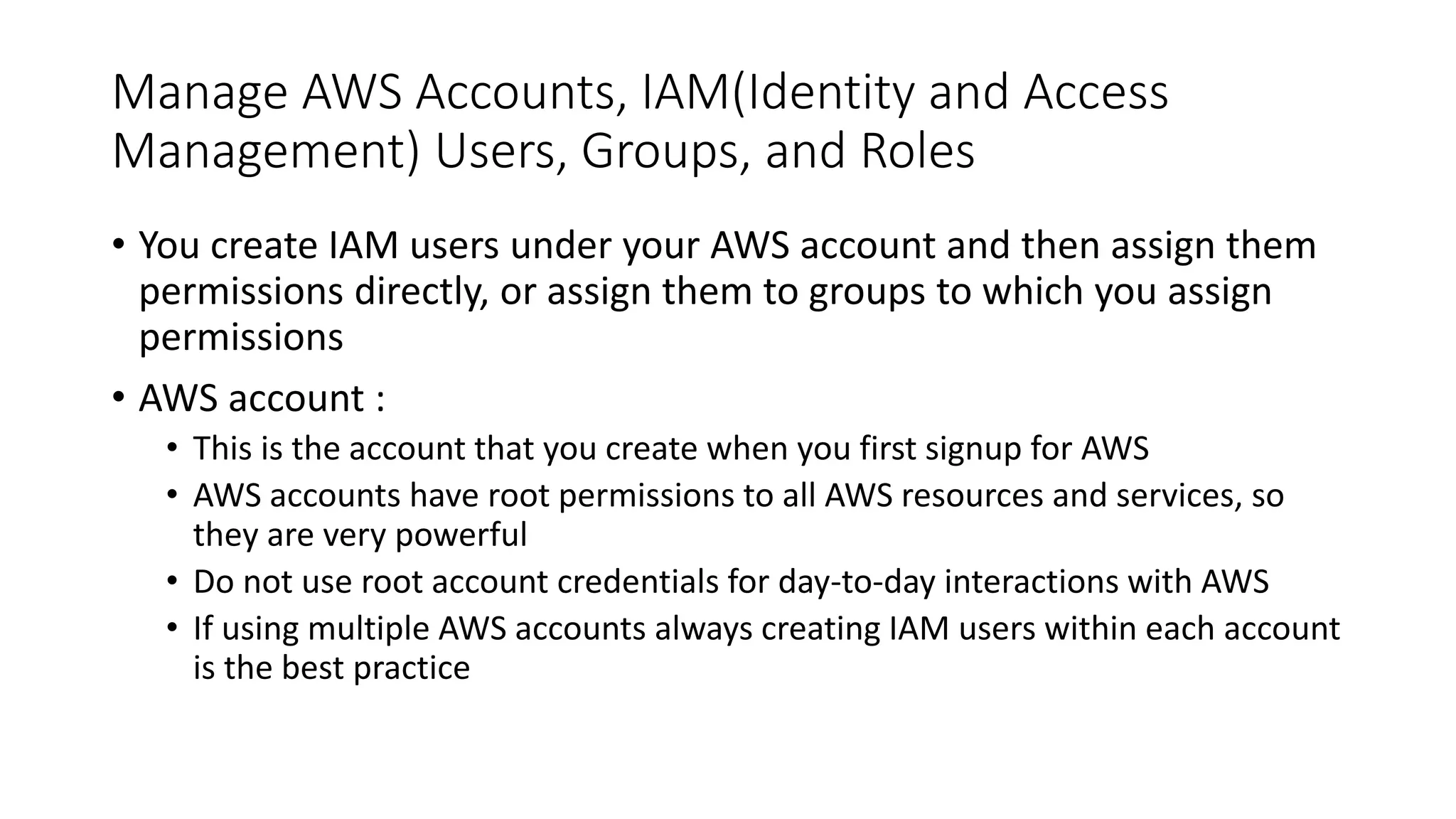 Manage AWS Accounts, IAM(Identity and Access
Management) Users, Groups, and Roles
• You create IAM users under your AWS account and then assign them
permissions directly, or assign them to groups to which you assign
permissions
• AWS account :
• This is the account that you create when you first signup for AWS
• AWS accounts have root permissions to all AWS resources and services, so
they are very powerful
• Do not use root account credentials for day-to-day interactions with AWS
• If using multiple AWS accounts always creating IAM users within each account
is the best practice
 