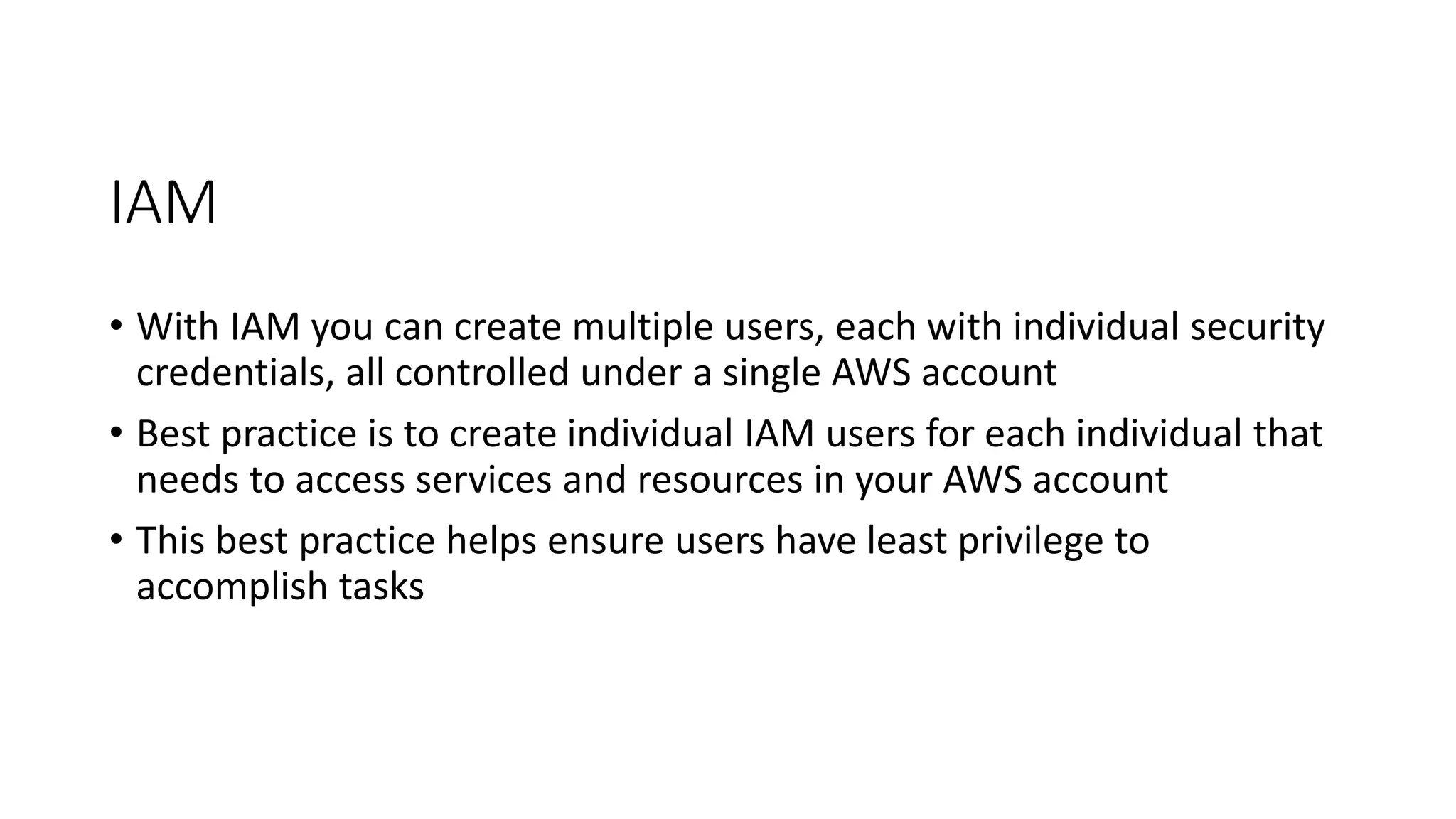IAM
• With IAM you can create multiple users, each with individual security
credentials, all controlled under a single AWS account
• Best practice is to create individual IAM users for each individual that
needs to access services and resources in your AWS account
• This best practice helps ensure users have least privilege to
accomplish tasks
 