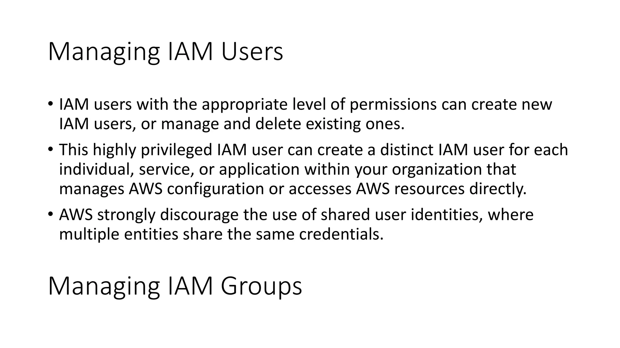 Managing IAM Users
• IAM users with the appropriate level of permissions can create new
IAM users, or manage and delete existing ones.
• This highly privileged IAM user can create a distinct IAM user for each
individual, service, or application within your organization that
manages AWS configuration or accesses AWS resources directly.
• AWS strongly discourage the use of shared user identities, where
multiple entities share the same credentials.
Managing IAM Groups
 