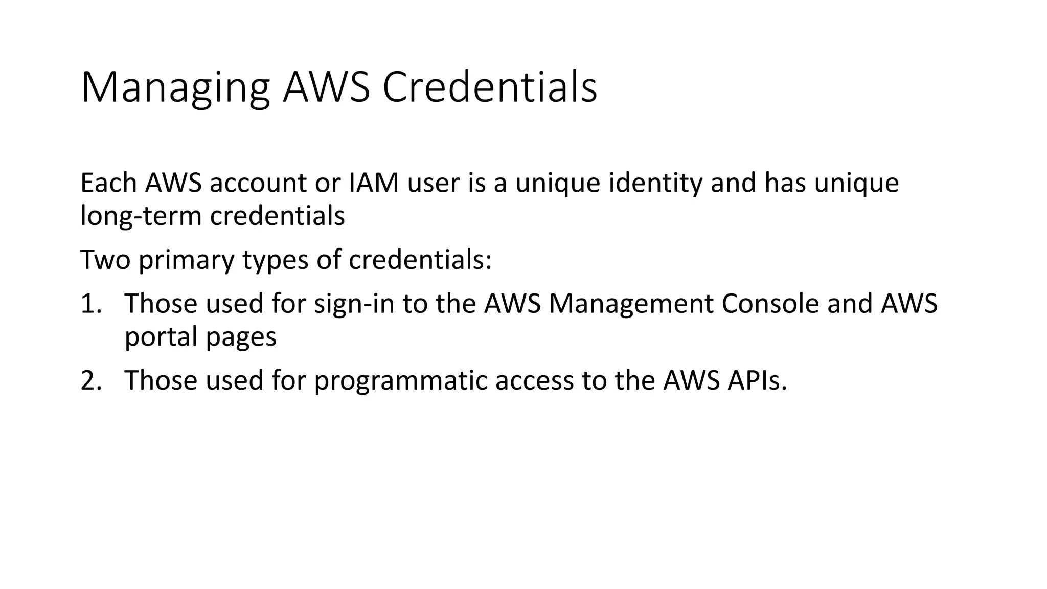 Managing AWS Credentials
Each AWS account or IAM user is a unique identity and has unique
long-term credentials
Two primary types of credentials:
1. Those used for sign-in to the AWS Management Console and AWS
portal pages
2. Those used for programmatic access to the AWS APIs.
 