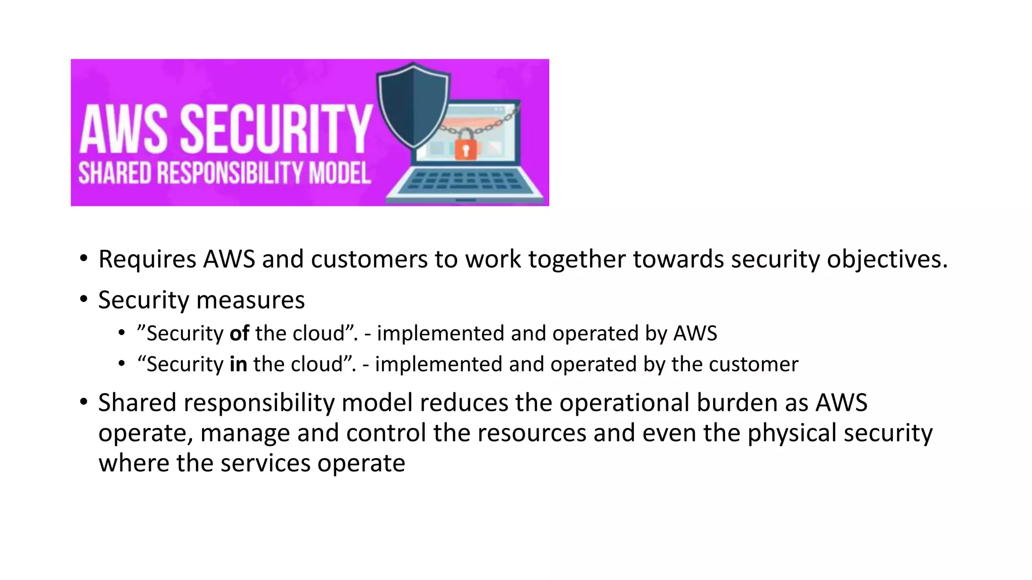 • Moving sensitive data to cloud ?
• Is my customers content is secure ??
• Requires AWS and customers to work together towards security objectives.
• Security measures
• ”Security of the cloud”. - implemented and operated by AWS
• “Security in the cloud”. - implemented and operated by the customer
• Shared responsibility model reduces the operational burden as AWS
operate, manage and control the resources and even the physical security
where the services operate
 