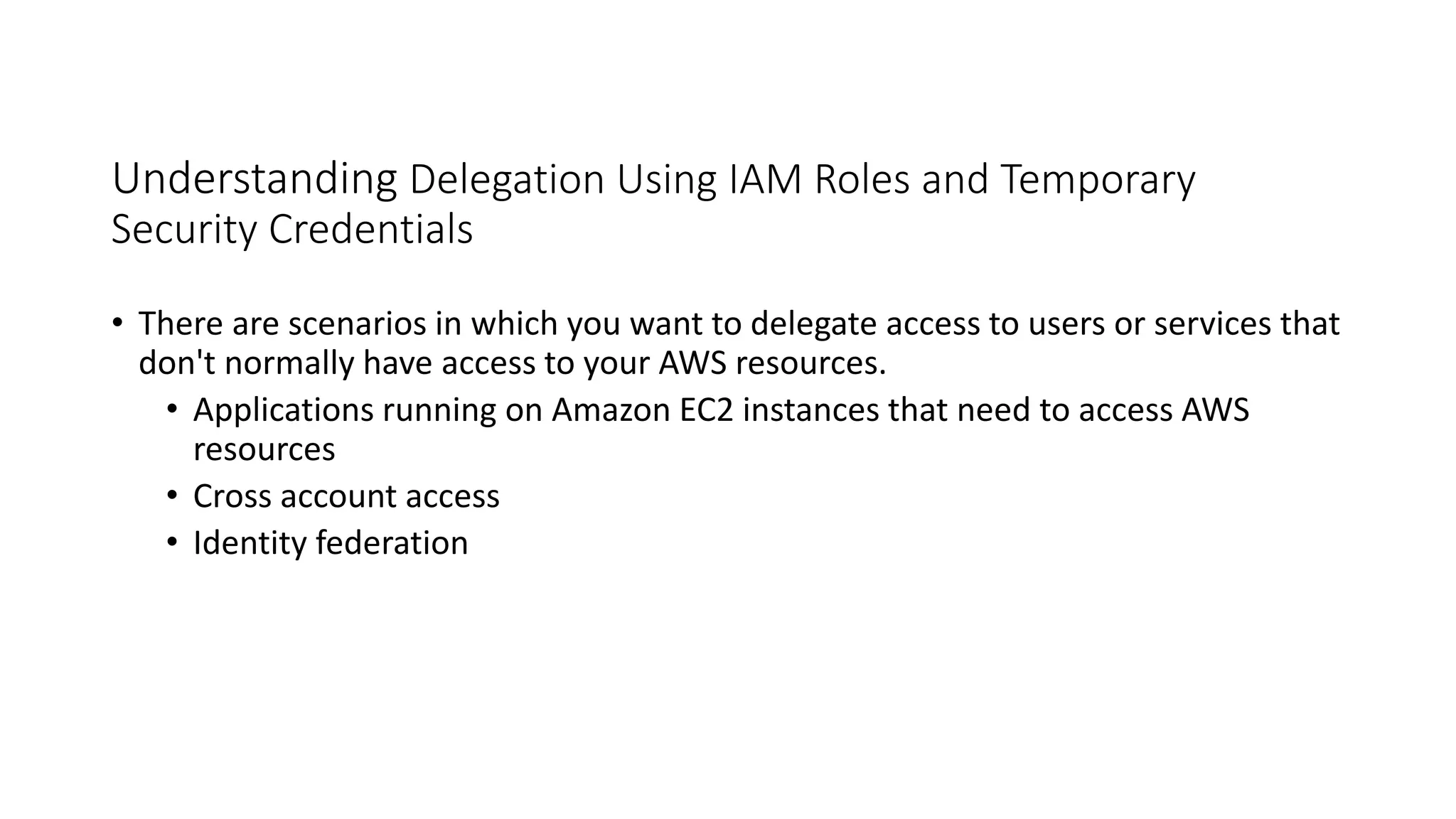 Understanding Delegation Using IAM Roles and Temporary
Security Credentials
• There are scenarios in which you want to delegate access to users or services that
don't normally have access to your AWS resources.
• Applications running on Amazon EC2 instances that need to access AWS
resources
• Cross account access
• Identity federation
 