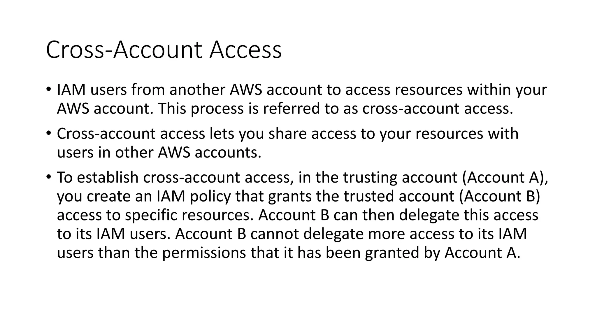 Cross-Account Access
• IAM users from another AWS account to access resources within your
AWS account. This process is referred to as cross-account access.
• Cross-account access lets you share access to your resources with
users in other AWS accounts.
• To establish cross-account access, in the trusting account (Account A),
you create an IAM policy that grants the trusted account (Account B)
access to specific resources. Account B can then delegate this access
to its IAM users. Account B cannot delegate more access to its IAM
users than the permissions that it has been granted by Account A.
 