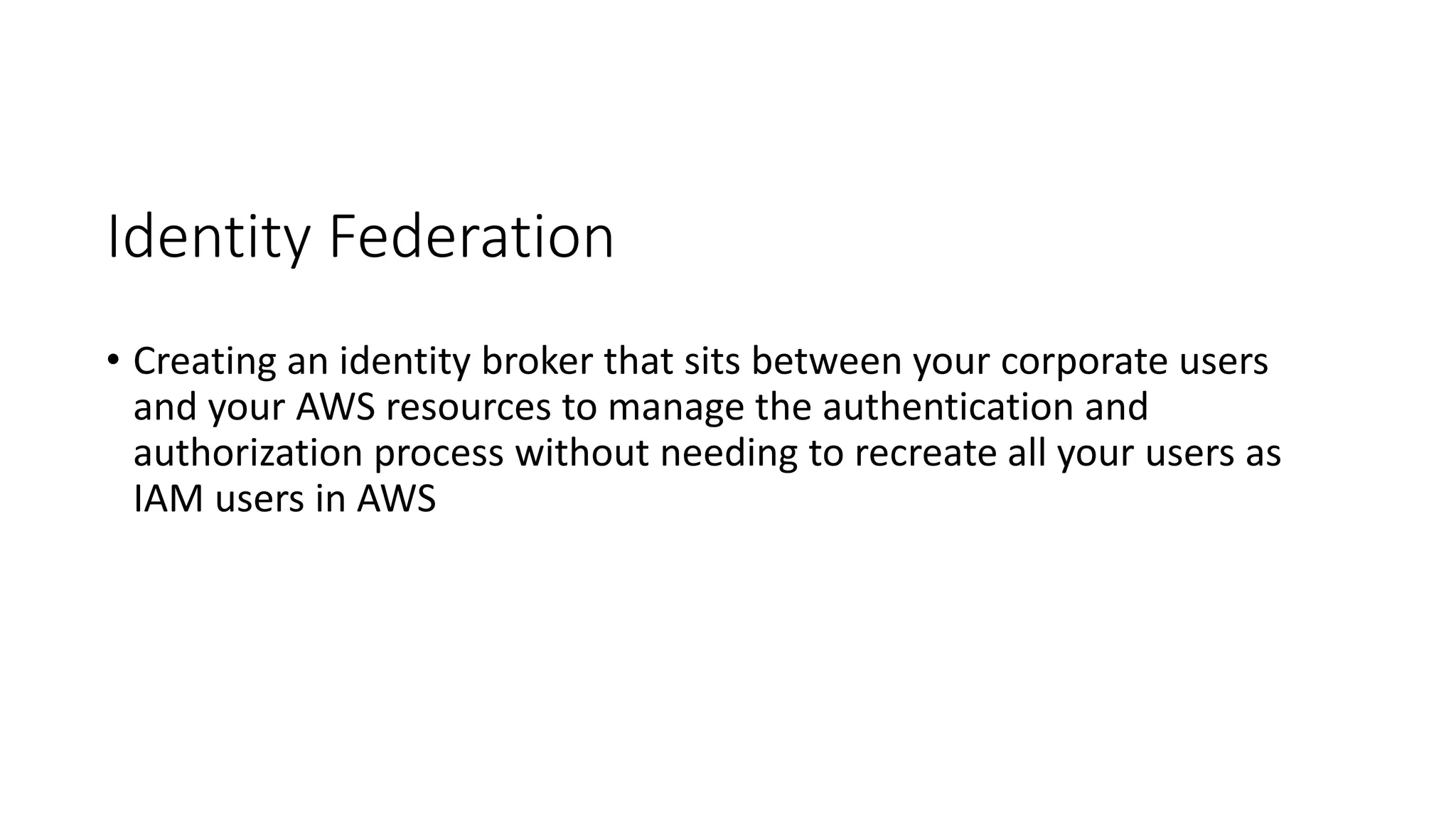 Identity Federation
• Creating an identity broker that sits between your corporate users
and your AWS resources to manage the authentication and
authorization process without needing to recreate all your users as
IAM users in AWS
 