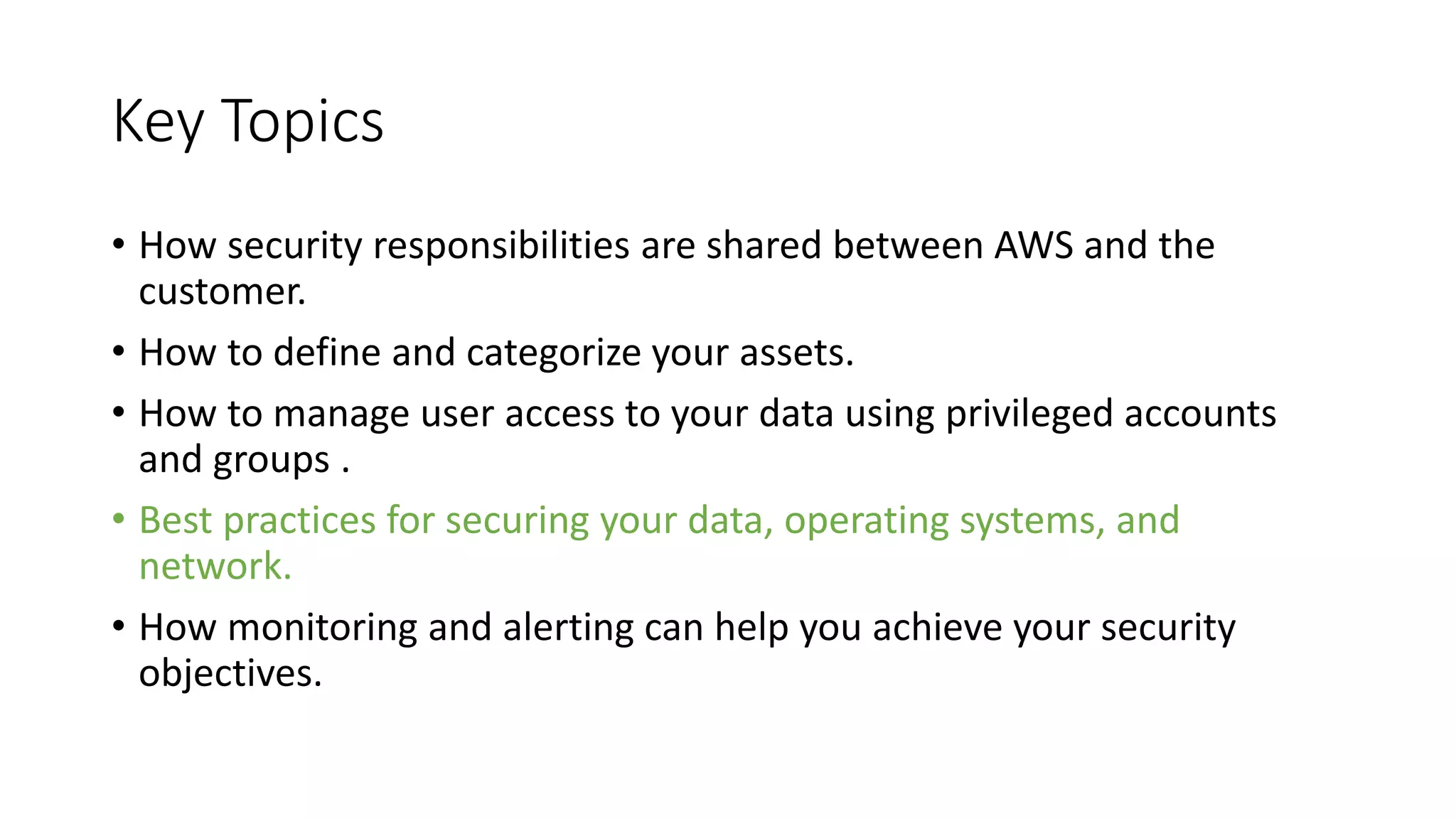 Key Topics
• How security responsibilities are shared between AWS and the
customer.
• How to define and categorize your assets.
• How to manage user access to your data using privileged accounts
and groups .
• Best practices for securing your data, operating systems, and
network.
• How monitoring and alerting can help you achieve your security
objectives.
 