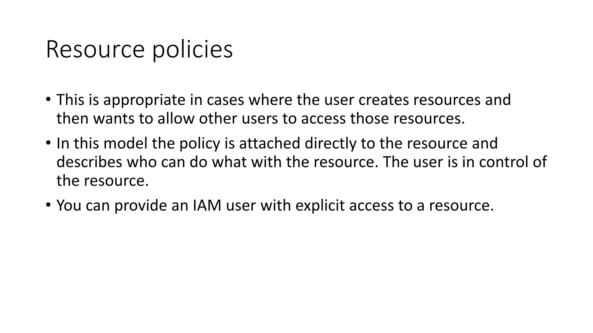 Resource policies
• This is appropriate in cases where the user creates resources and
then wants to allow other users to access those resources.
• In this model the policy is attached directly to the resource and
describes who can do what with the resource. The user is in control of
the resource.
• You can provide an IAM user with explicit access to a resource.
 