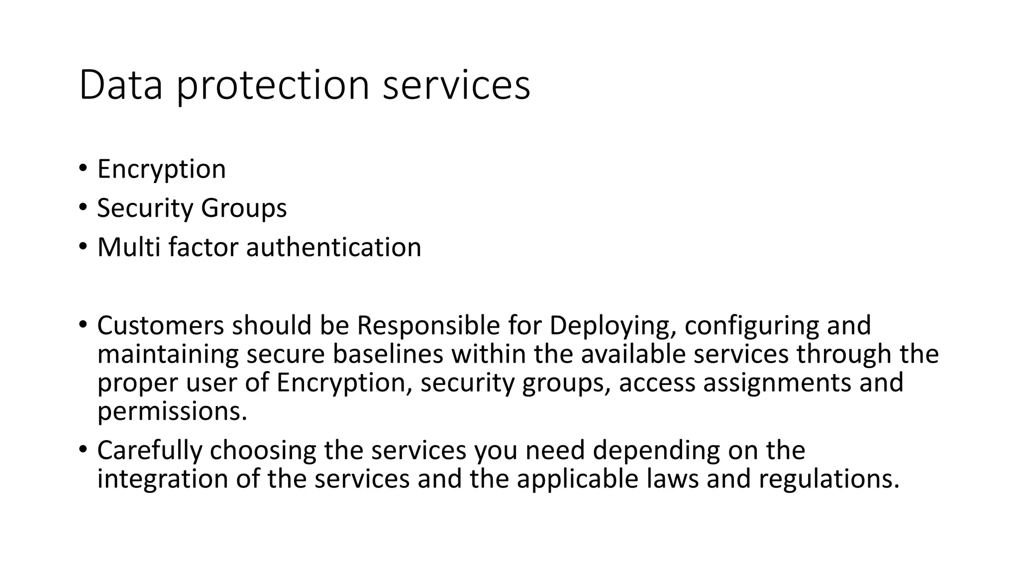 Data protection services
• Encryption
• Security Groups
• Multi factor authentication
• Customers should be Responsible for Deploying, configuring and
maintaining secure baselines within the available services through the
proper user of Encryption, security groups, access assignments and
permissions.
• Carefully choosing the services you need depending on the
integration of the services and the applicable laws and regulations.
 