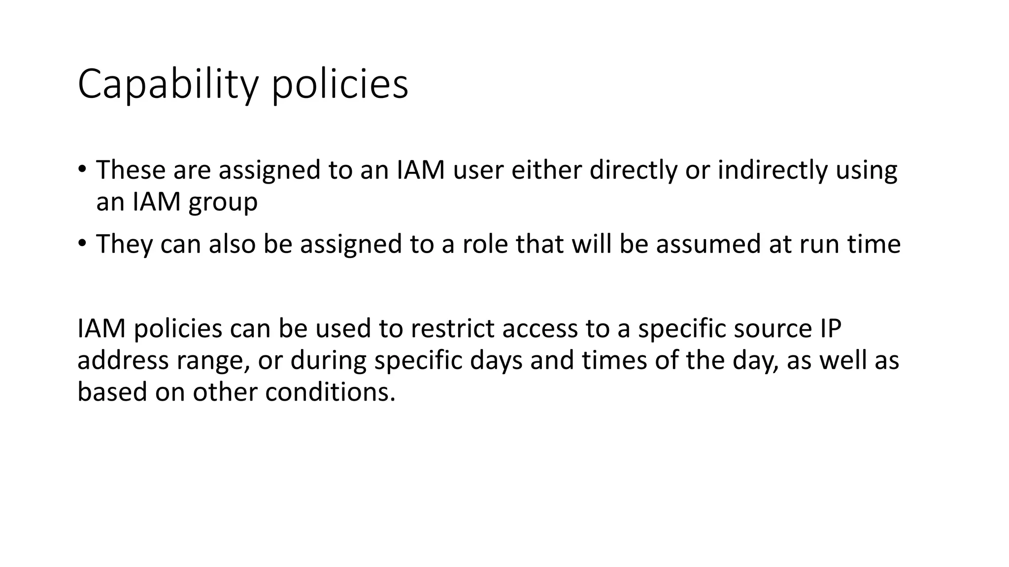 Capability policies
• These are assigned to an IAM user either directly or indirectly using
an IAM group
• They can also be assigned to a role that will be assumed at run time
IAM policies can be used to restrict access to a specific source IP
address range, or during specific days and times of the day, as well as
based on other conditions.
 