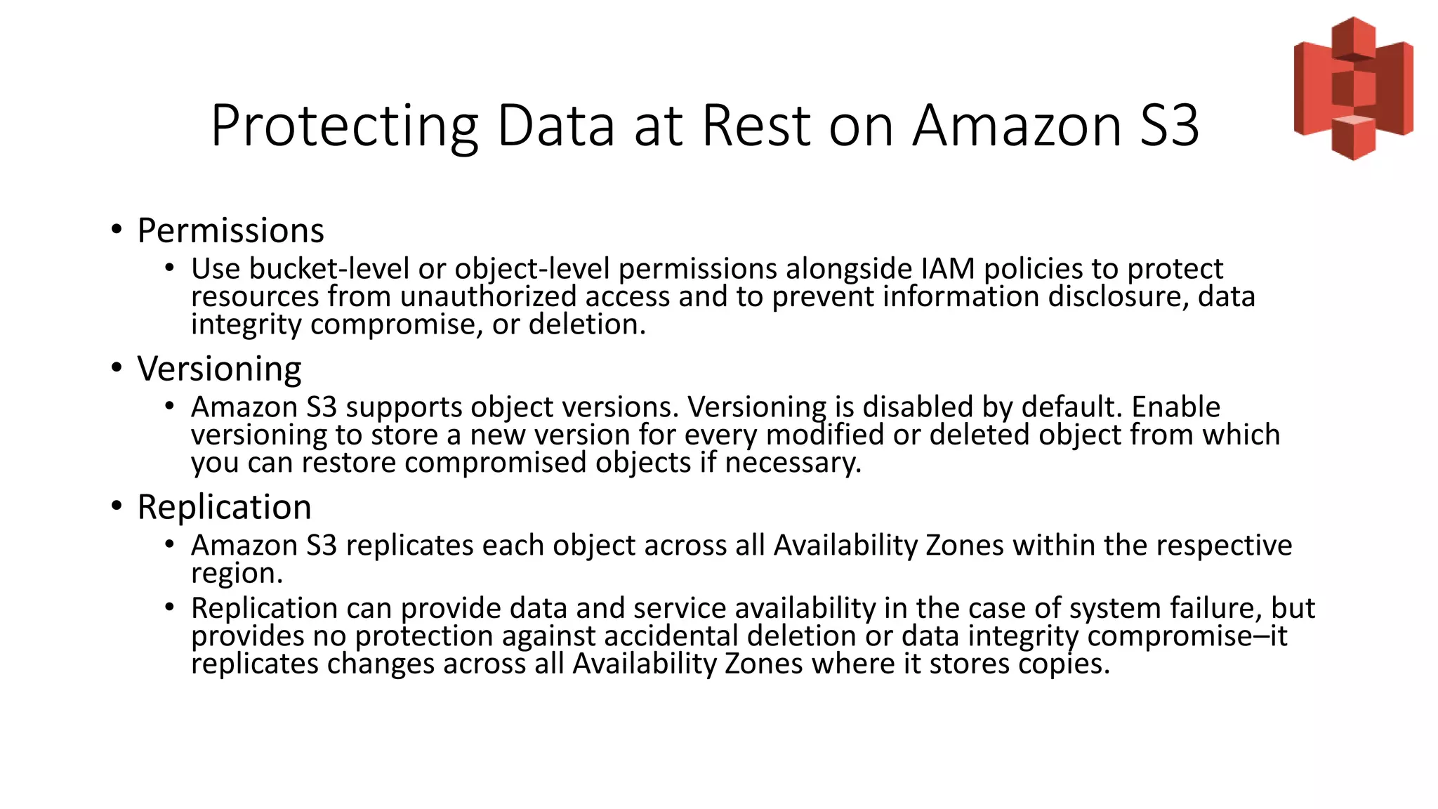 Protecting Data at Rest on Amazon S3
• Permissions
• Use bucket-level or object-level permissions alongside IAM policies to protect
resources from unauthorized access and to prevent information disclosure, data
integrity compromise, or deletion.
• Versioning
• Amazon S3 supports object versions. Versioning is disabled by default. Enable
versioning to store a new version for every modified or deleted object from which
you can restore compromised objects if necessary.
• Replication
• Amazon S3 replicates each object across all Availability Zones within the respective
region.
• Replication can provide data and service availability in the case of system failure, but
provides no protection against accidental deletion or data integrity compromise–it
replicates changes across all Availability Zones where it stores copies.
 