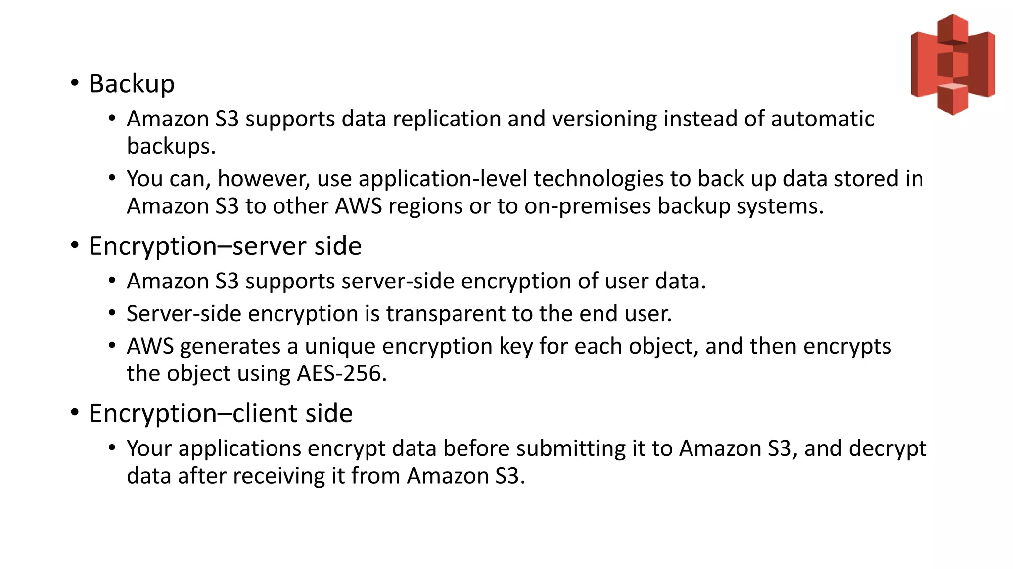 • Backup
• Amazon S3 supports data replication and versioning instead of automatic
backups.
• You can, however, use application-level technologies to back up data stored in
Amazon S3 to other AWS regions or to on-premises backup systems.
• Encryption–server side
• Amazon S3 supports server-side encryption of user data.
• Server-side encryption is transparent to the end user.
• AWS generates a unique encryption key for each object, and then encrypts
the object using AES-256.
• Encryption–client side
• Your applications encrypt data before submitting it to Amazon S3, and decrypt
data after receiving it from Amazon S3.
 