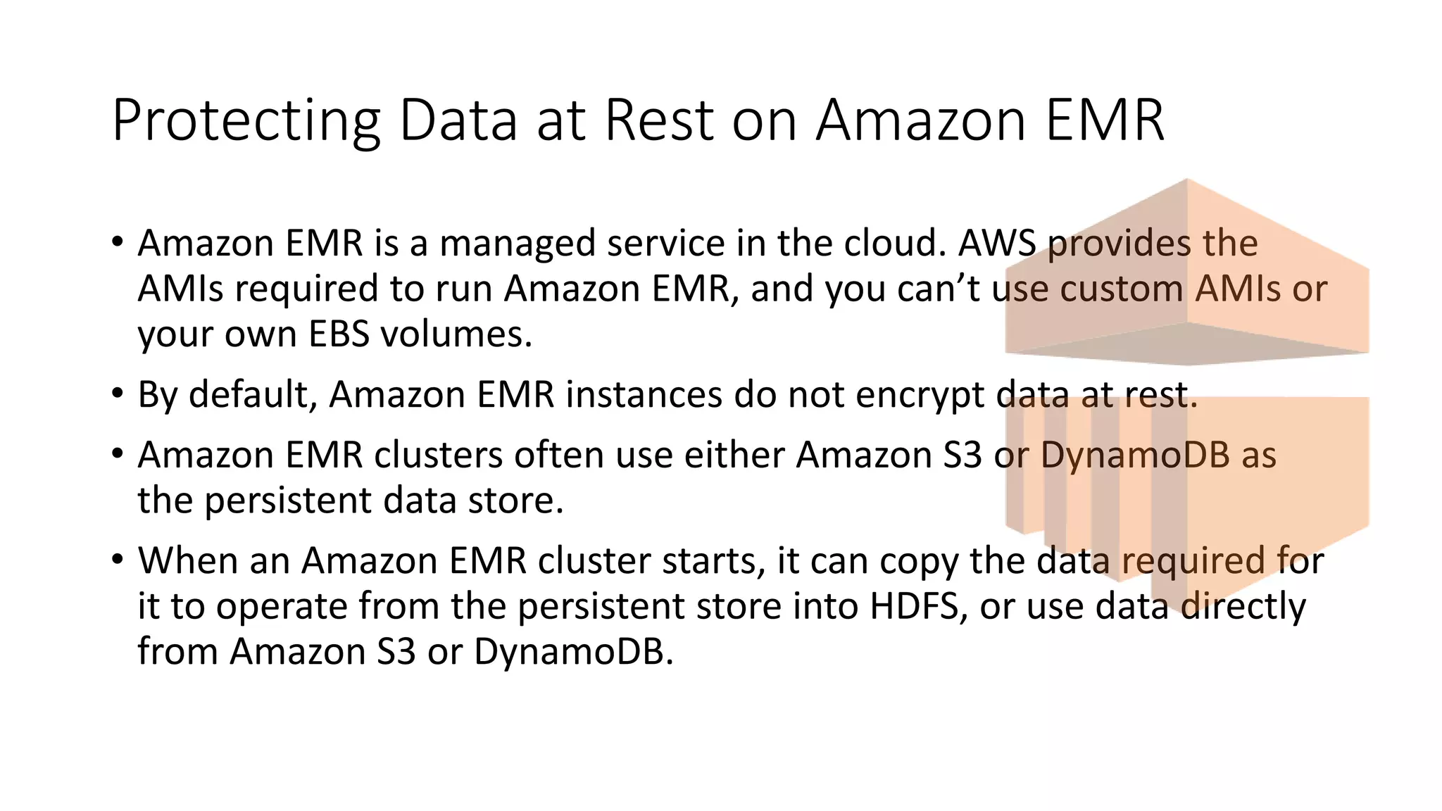 Protecting Data at Rest on Amazon EMR
• Amazon EMR is a managed service in the cloud. AWS provides the
AMIs required to run Amazon EMR, and you can’t use custom AMIs or
your own EBS volumes.
• By default, Amazon EMR instances do not encrypt data at rest.
• Amazon EMR clusters often use either Amazon S3 or DynamoDB as
the persistent data store.
• When an Amazon EMR cluster starts, it can copy the data required for
it to operate from the persistent store into HDFS, or use data directly
from Amazon S3 or DynamoDB.
 