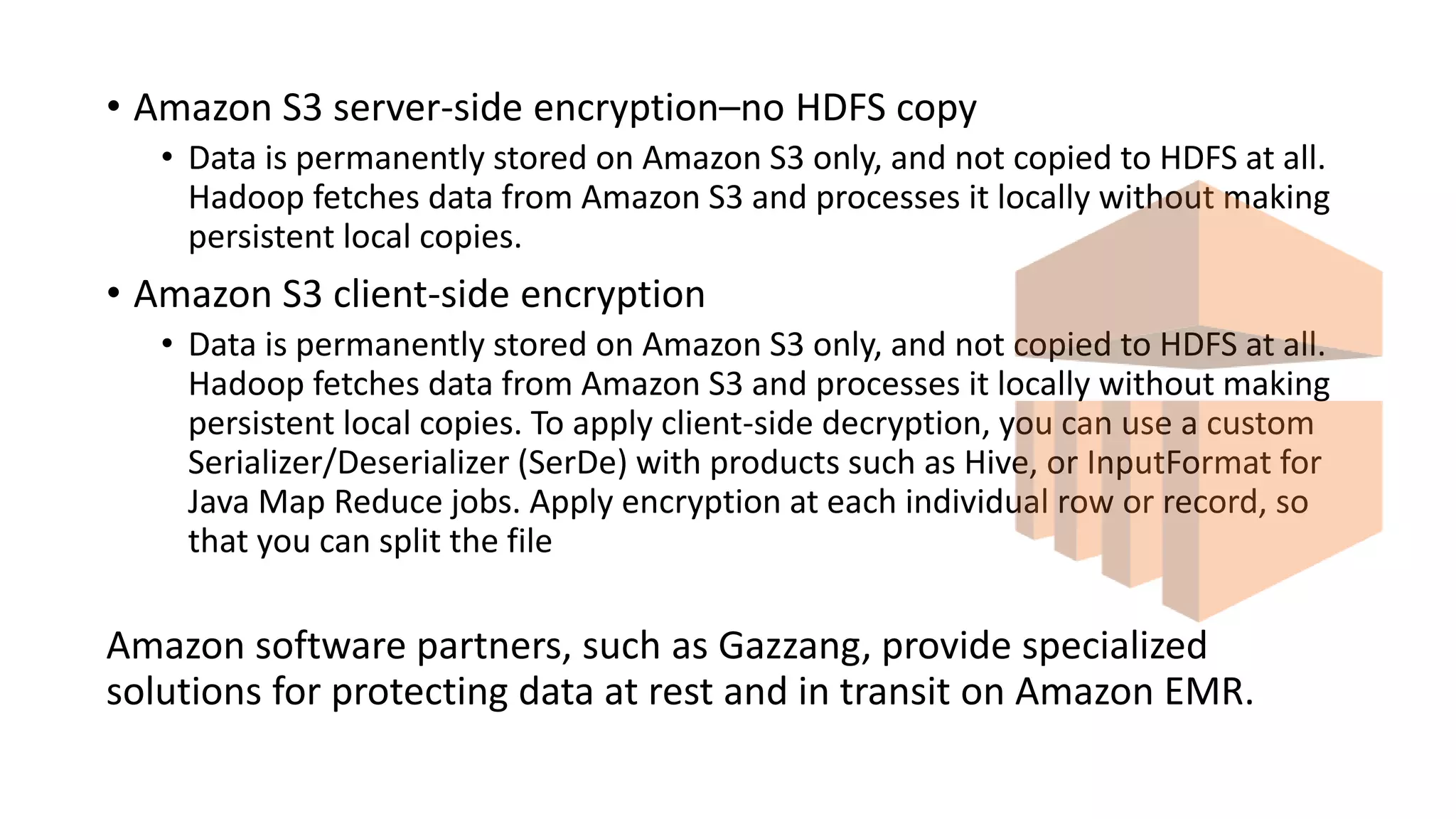 • Amazon S3 server-side encryption–no HDFS copy
• Data is permanently stored on Amazon S3 only, and not copied to HDFS at all.
Hadoop fetches data from Amazon S3 and processes it locally without making
persistent local copies.
• Amazon S3 client-side encryption
• Data is permanently stored on Amazon S3 only, and not copied to HDFS at all.
Hadoop fetches data from Amazon S3 and processes it locally without making
persistent local copies. To apply client-side decryption, you can use a custom
Serializer/Deserializer (SerDe) with products such as Hive, or InputFormat for
Java Map Reduce jobs. Apply encryption at each individual row or record, so
that you can split the file
Amazon software partners, such as Gazzang, provide specialized
solutions for protecting data at rest and in transit on Amazon EMR.
 