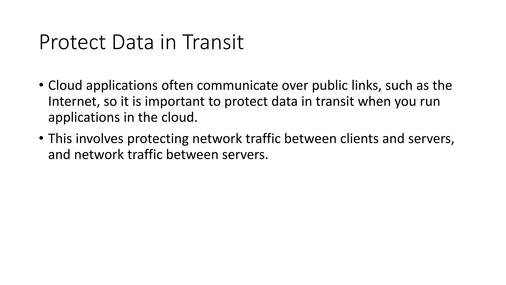 Protect Data in Transit
• Cloud applications often communicate over public links, such as the
Internet, so it is important to protect data in transit when you run
applications in the cloud.
• This involves protecting network traffic between clients and servers,
and network traffic between servers.
 