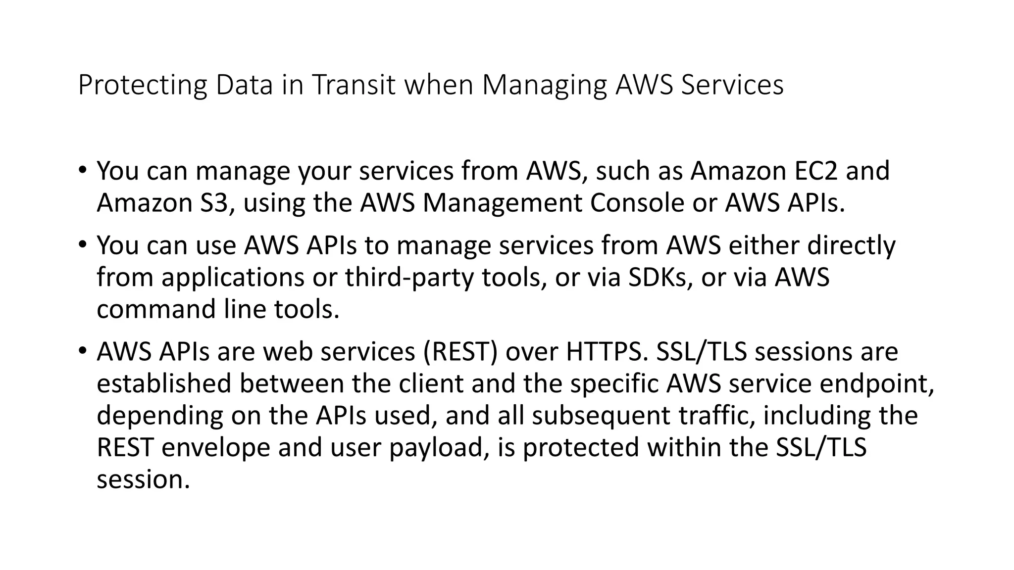 Protecting Data in Transit when Managing AWS Services
• You can manage your services from AWS, such as Amazon EC2 and
Amazon S3, using the AWS Management Console or AWS APIs.
• You can use AWS APIs to manage services from AWS either directly
from applications or third-party tools, or via SDKs, or via AWS
command line tools.
• AWS APIs are web services (REST) over HTTPS. SSL/TLS sessions are
established between the client and the specific AWS service endpoint,
depending on the APIs used, and all subsequent traffic, including the
REST envelope and user payload, is protected within the SSL/TLS
session.
 