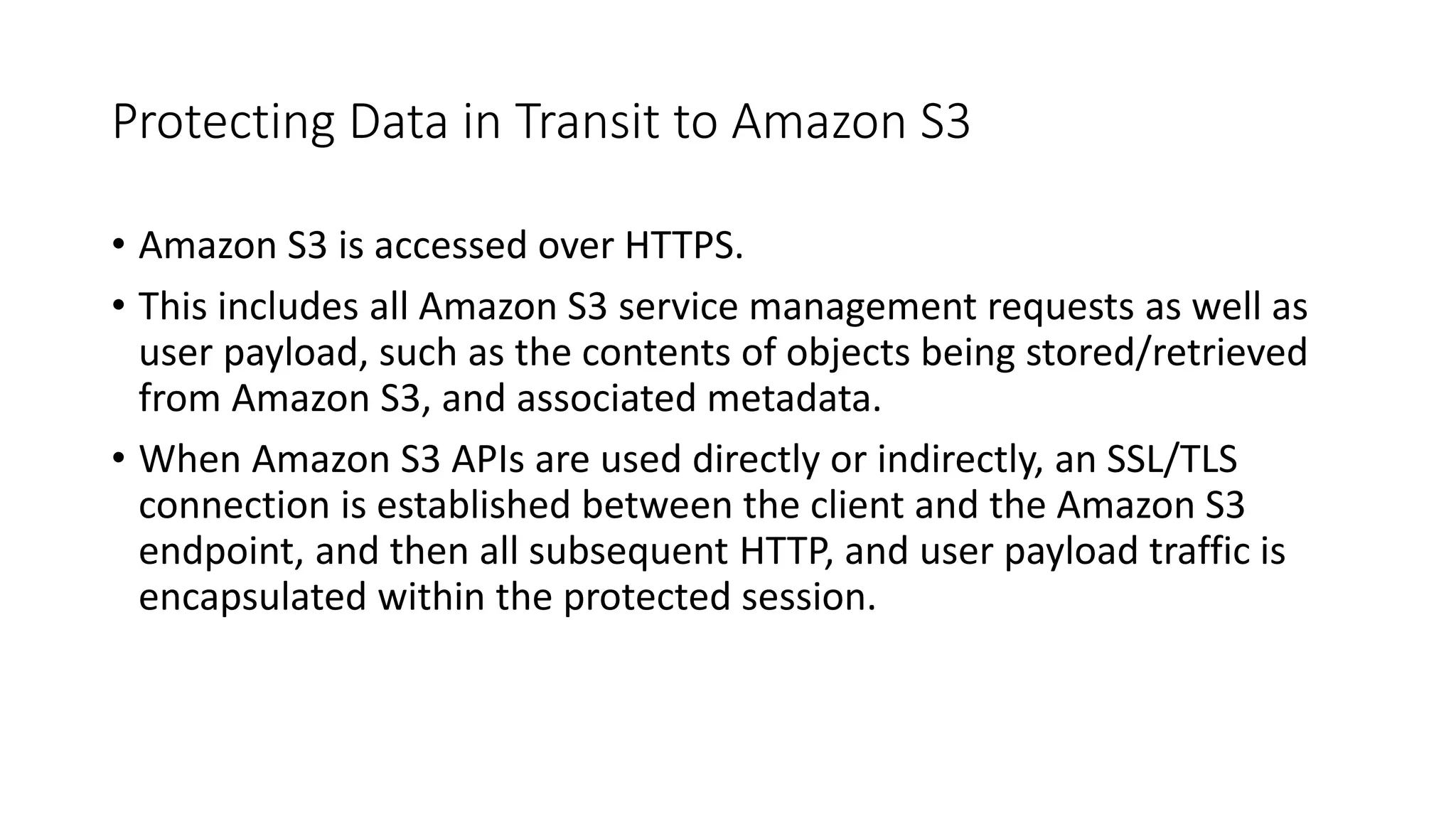 Protecting Data in Transit to Amazon S3
• Amazon S3 is accessed over HTTPS.
• This includes all Amazon S3 service management requests as well as
user payload, such as the contents of objects being stored/retrieved
from Amazon S3, and associated metadata.
• When Amazon S3 APIs are used directly or indirectly, an SSL/TLS
connection is established between the client and the Amazon S3
endpoint, and then all subsequent HTTP, and user payload traffic is
encapsulated within the protected session.
 