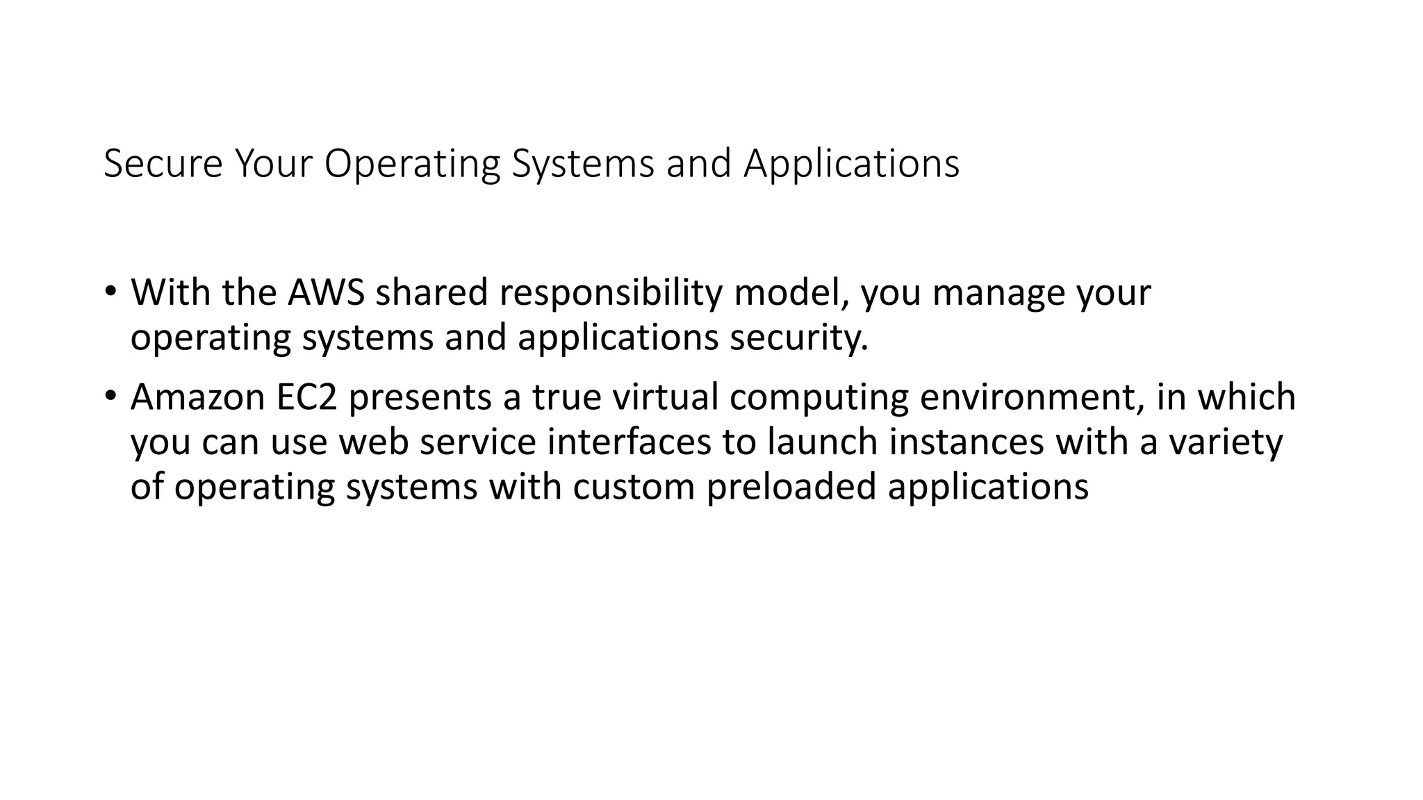 Secure Your Operating Systems and Applications
• With the AWS shared responsibility model, you manage your
operating systems and applications security.
• Amazon EC2 presents a true virtual computing environment, in which
you can use web service interfaces to launch instances with a variety
of operating systems with custom preloaded applications
 