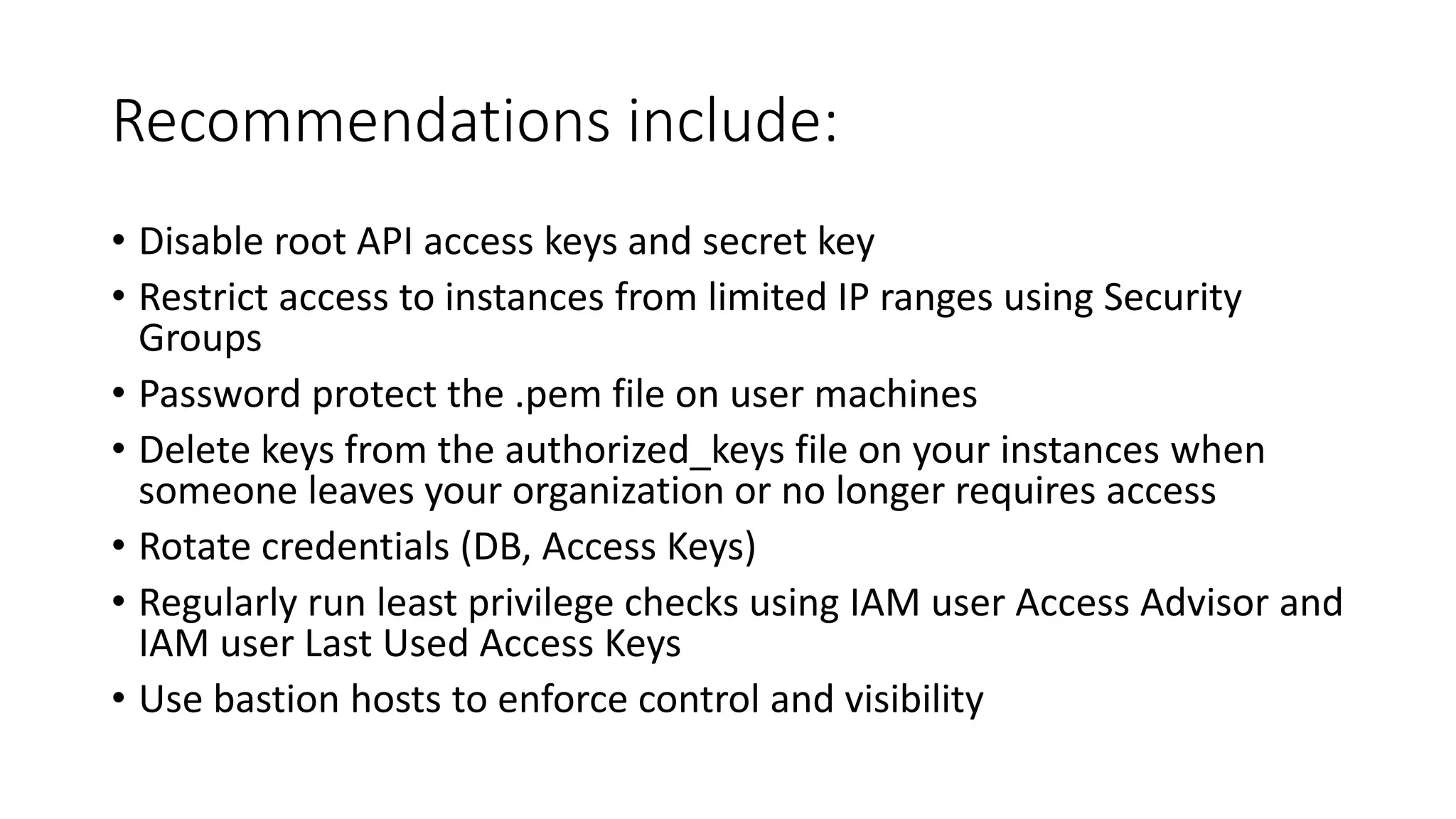 Recommendations include:
• Disable root API access keys and secret key
• Restrict access to instances from limited IP ranges using Security
Groups
• Password protect the .pem file on user machines
• Delete keys from the authorized_keys file on your instances when
someone leaves your organization or no longer requires access
• Rotate credentials (DB, Access Keys)
• Regularly run least privilege checks using IAM user Access Advisor and
IAM user Last Used Access Keys
• Use bastion hosts to enforce control and visibility
 