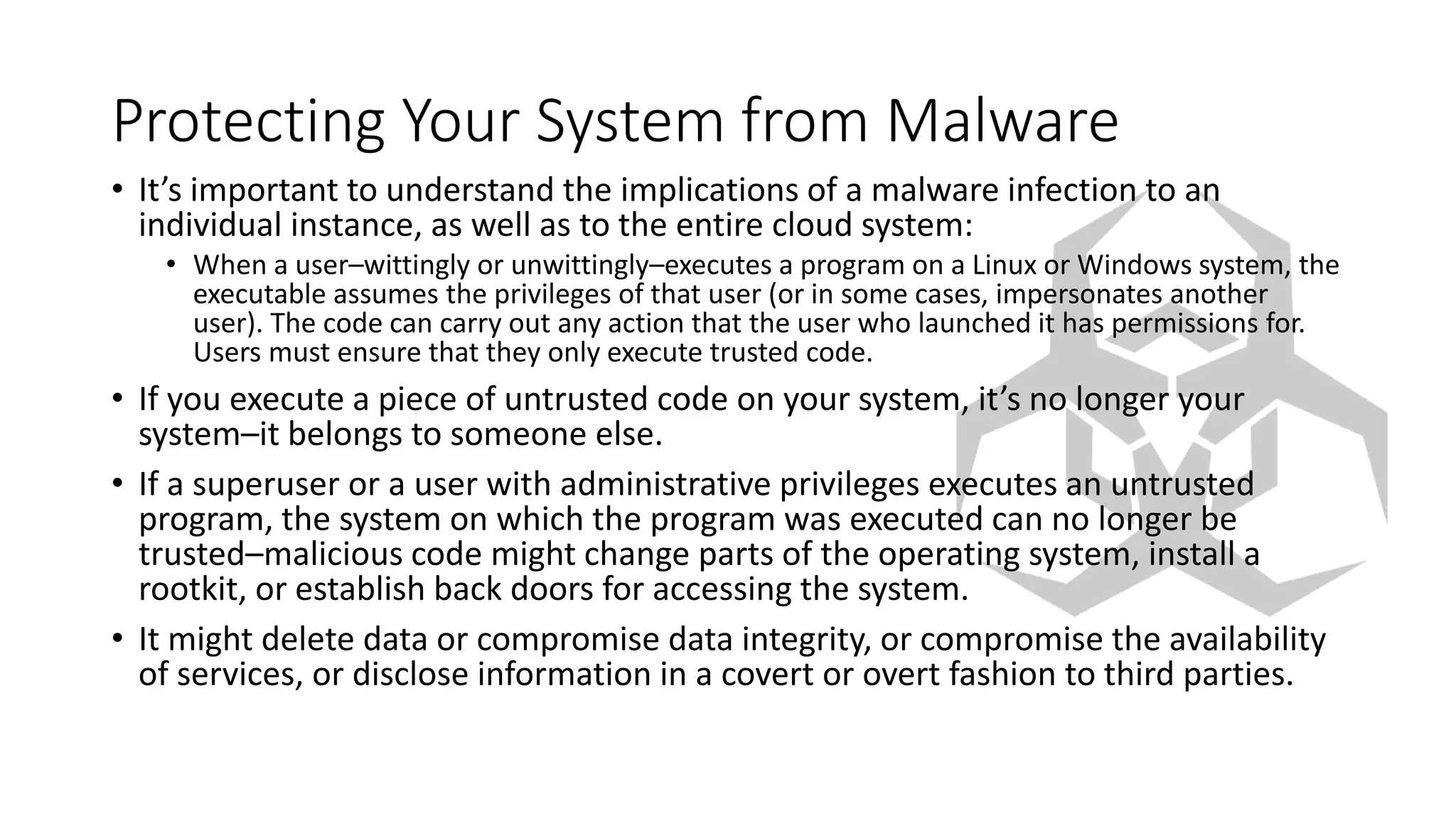 Protecting Your System from Malware
• It’s important to understand the implications of a malware infection to an
individual instance, as well as to the entire cloud system:
• When a user–wittingly or unwittingly–executes a program on a Linux or Windows system, the
executable assumes the privileges of that user (or in some cases, impersonates another
user). The code can carry out any action that the user who launched it has permissions for.
Users must ensure that they only execute trusted code.
• If you execute a piece of untrusted code on your system, it’s no longer your
system–it belongs to someone else.
• If a superuser or a user with administrative privileges executes an untrusted
program, the system on which the program was executed can no longer be
trusted–malicious code might change parts of the operating system, install a
rootkit, or establish back doors for accessing the system.
• It might delete data or compromise data integrity, or compromise the availability
of services, or disclose information in a covert or overt fashion to third parties.
 