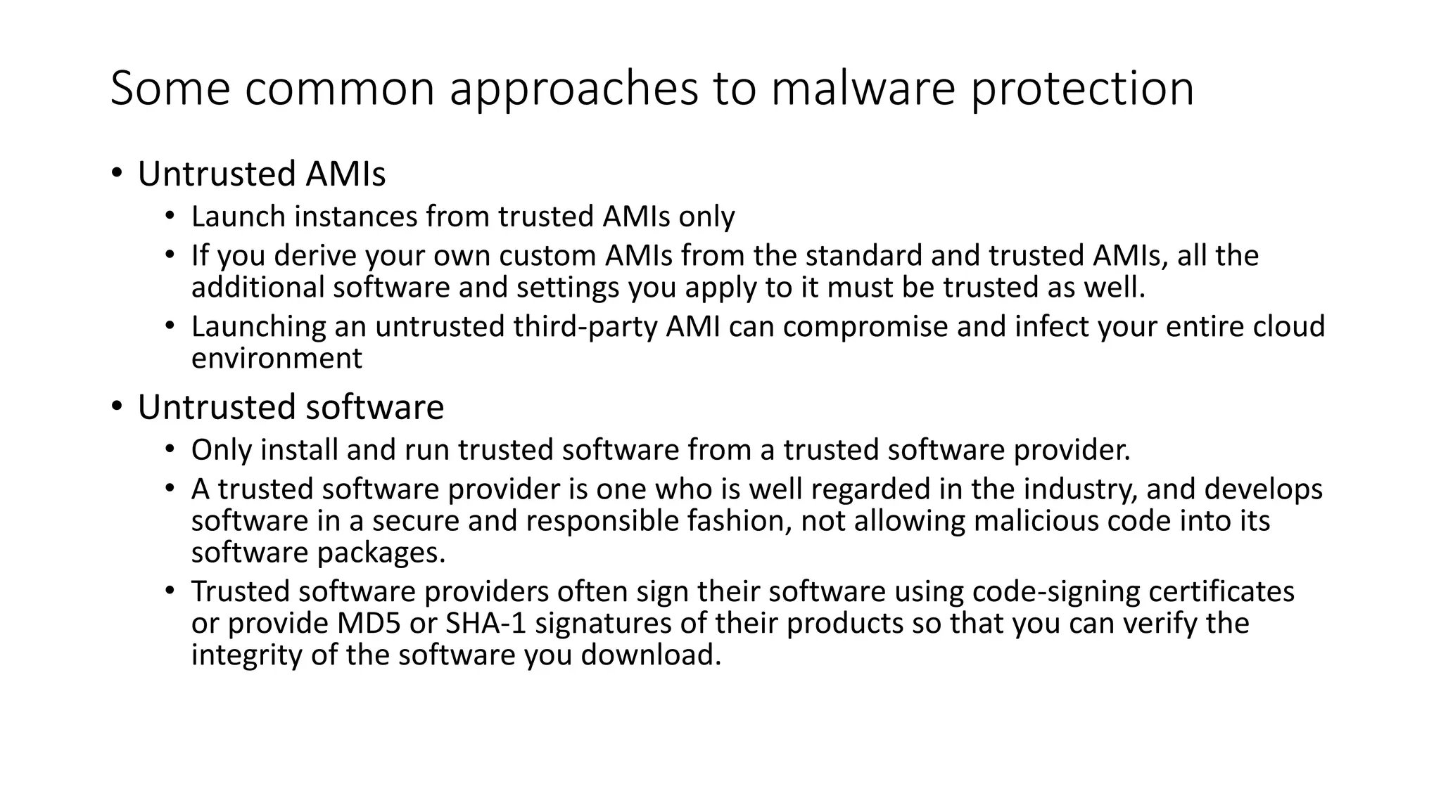 Some common approaches to malware protection
• Untrusted AMIs
• Launch instances from trusted AMIs only
• If you derive your own custom AMIs from the standard and trusted AMIs, all the
additional software and settings you apply to it must be trusted as well.
• Launching an untrusted third-party AMI can compromise and infect your entire cloud
environment
• Untrusted software
• Only install and run trusted software from a trusted software provider.
• A trusted software provider is one who is well regarded in the industry, and develops
software in a secure and responsible fashion, not allowing malicious code into its
software packages.
• Trusted software providers often sign their software using code-signing certificates
or provide MD5 or SHA-1 signatures of their products so that you can verify the
integrity of the software you download.
 